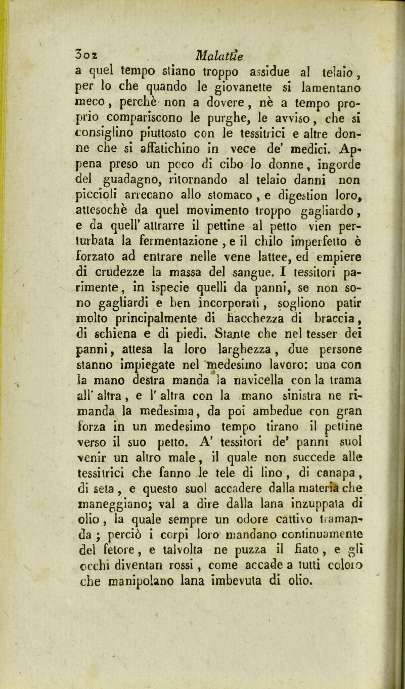 a quel tempo stiano troppo assidue al telalo, per lo che quando le giovanette si lamentano meco, perchè non a dovere, nè a tempo pro- prio compariscono le purghe, le avviso, che si consiglino piuttosto con le tessitrici e altre don- ne che si alfatichlno in vece de’ medici. Ap- pena preso un poco di cibo Io donne, ingorde del guadagno, ritornando al telaio danni non piccioli arrecano allo stomaco , e digeslion loro, attesoché da quel movimento troppo gagliardo, e da queir alirarre il pettine al petto vien per- turbata la fermentazione , e il chilo imperfetto è forzato ad entrare nelle vene lattee, ed empiere di crudezze la massa del sangue. I tessitori pa- rimente, in ispecie quelli da panni, se non so- no gagliardi e ben incorporati, sogliono patir molto principalmente di hacchezza di braccia, di schiena e di piedi. Stante che nel tesser dei panni, attesa la loro larghezza, due persone stanno impiegate nel medesimo lavoro: una con la mano destra manda la navicella con la trama all' altra, e 1' altra con la mano sinistra ne ri- manda la medesima, da poi ambedue con gran forza in un medesimo tempo tirano il pettine verso il suo petto. A’ tessitori de* panni suol venir un altro male, il quale non succede alle tessitrici che fanno le tele di lino, di canapa, di seta , e questo suol accadere dalla materia che maneggiano; vai a dire dalla lana inzuppala di olio, la quale sempre un odore cattivo traman- da ; perciò i corpi loro mandano continuamente del fetore, e talvolta ne puzza il fiato , e gli cechi diventali rossi, come accade a tutti ccloivO che manipolano lana imbevuta di olio.