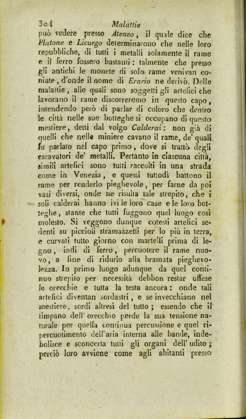 può vedere presso Ateneo y il quale dice che telatone e Licurgo determinarono che nelle loro repubbliche, di tutti i metalli solamente il rame e il ferro fossero bastanti : talmente che presso gli antichi le monete di solo rame venivan co- niate, donde il nome di Erario ne derivò. Delle malattie , alle quali sono soggetti gli artericl che lavorano il rame discorreremo in questo capo, intendendo però di parlar di coloro che dentro le città nelle sue botteghe si occupano di questo mestiere, delti dal volgo Calderai: non già di quelli che nelle miniere cavano il rame, de’ quali fu parlato nel capo primo, dove si trattò degli ^scavatori de’ metalli. Pertanto in ciascuna città, simili artefici sono tutti raccolti in una strada come in Venezia, e questi tuttodì battono il rame per renderlo pieghevole, per farne da poi \asi diversi, onde ne risulta tale strepito, che i soli calderai hanno ivi le loro case e le loro bot- teghe , stante che tutti fuggono quel luogo cosi molesto. Si veggono dunque cotesti artefici se- denti su piccioli siramazzetii per lo più In terra, e curvati tutto giorno con martelli prima di le- gno , indi di ferro, percuotere il rame nuo- vo, a fine di ridurlo alla bramata pieghevo- lezza. In primo luogo adunque da quel conti- nuo strepito per necessità debbon restar offese le orecchie e tutta la testa ancora : onde tali artefici dlventan sordastri, e se invecchiano nel mestiere, sordi altresì del tutto ; essendo che il timpano dell' orecchio perde la sua tensione na- turale per quella continua percussione e quel ri- percuollmenio dell’aria interna alle bande, inde- bolisce e sconcata lutti gli organi dell’ udito ; perciò loro avviene come agli abitanti presso
