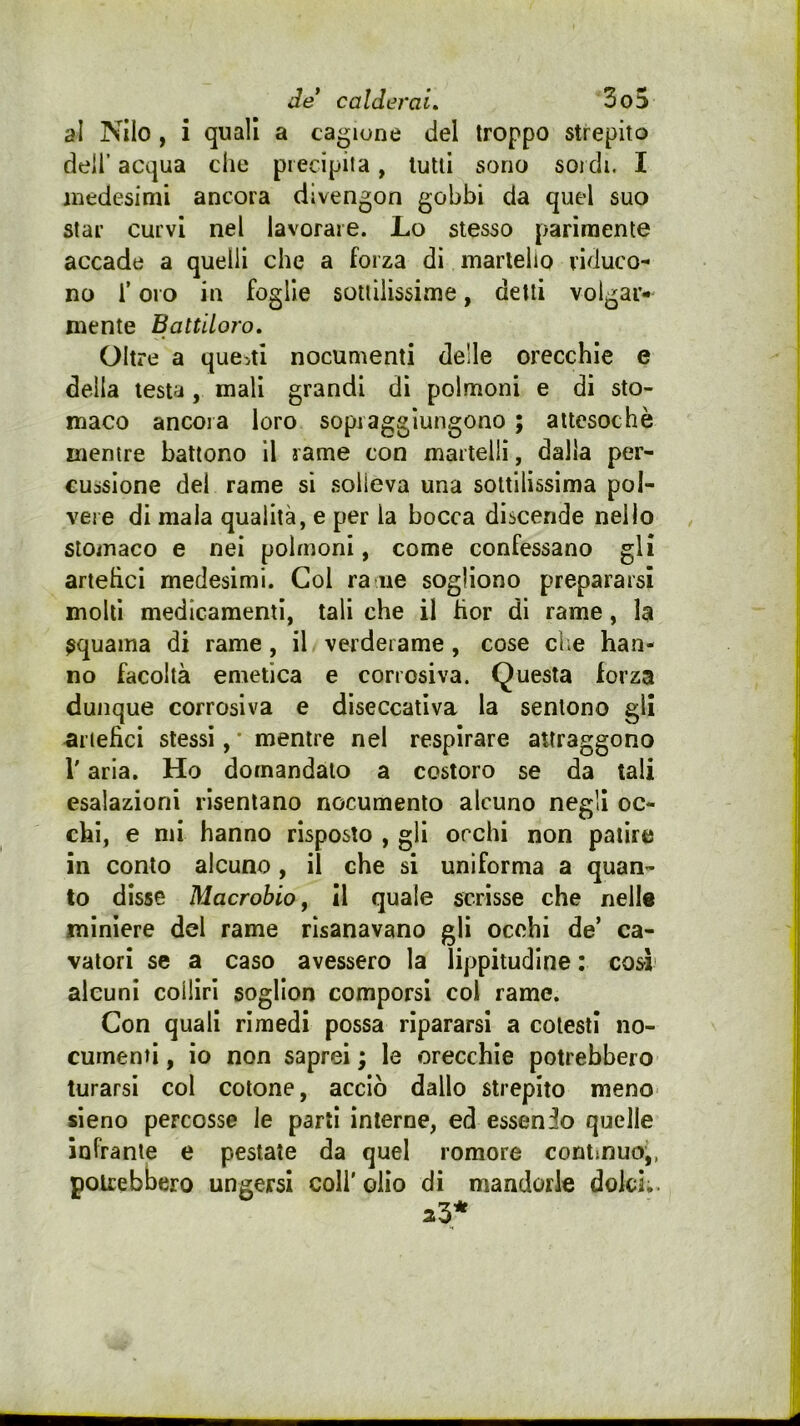 al Nilo , i quali a cagione del troppo strepito deir acqua che precipita, lutti sono soidi. I medesimi ancora divengon gobbi da quel suo star curvi nel lavorare. Lo stesso parimente accade a quelli che a forza di martello riduco- no i’ oro in foglie sotiiiissime, detti volgar- mente Battiloro. Oltre a questi nocumenti delle orecchie e della testa, mali grandi di polmoni e di sto- maco ancora loro sopraggiungono ; attesoché mentre battono il rame con martelli, dalla per- cussione del rame si solleva una sottilissima pol- vere di mala qualità, e per la bocca discende nello stomaco e nei polmoni, come confessano gli anelici medesimi. Col ra ne sogliono prepararsi molti medicamenti, tali che il fior di rame, la squama di rame, il verderame, cose cl;e han- no facoltà emetica e corrosiva. Questa forza dunque corrosiva e diseccativa la sentono gli artefici stessi, • mentre nei respirare attraggono r aria. Ho domandalo a costoro se da tali esalazioni risentano nocumento alcuno negli oc- chi, e mi hanno risposto , gli orchi non patire in conto alcuno, il che si uniforma a quan- to disse Macroblo, il quale scrisse che nelle miniere del rame risanavano gli occhi de’ ca- vatori se a caso avessero la lippitudlne : cosi alcuni colliri sogllon comporsi col rame. Con quali rimedi possa ripararsi a cotesti no- cumenti , io non saprei ; le orecchie potrebbero turarsi col cotone, acciò dallo strepito meno sieno percosse le parli interne, ed essendo quelle infrante e pestate da quel remore continuoj, potrebbero ungersi coli' olio di mandorle dolci..