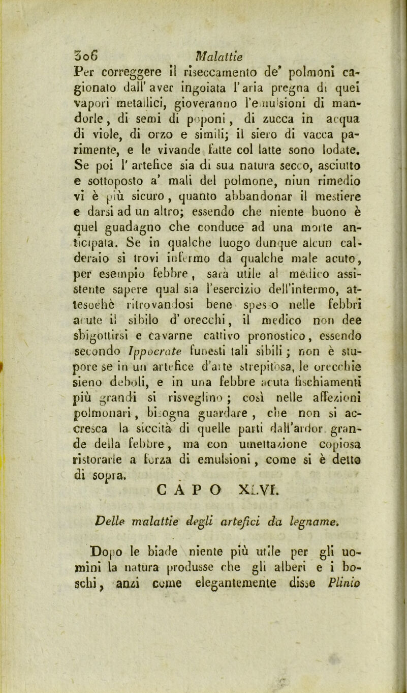 Per correggere II riseccainento de* polmoni ca- gionato dall’aver ingoiala l’aria pregna di quei vapori metallici, gioveranno l’e uu'sioni di man- dorle , di semi di p'*poni, di zucca in acqua dì viole, di orzo e simili; il siero di vacca pa- rimente, e le vivande fatte col latte sono lodate. Se poi r artefice sia di sua natura secco, asciutto e sottoposto a* mali del polmone, niun rimedio vi è più sicuro , quanto abbandonar il mestiere e darsi ad un altro; essendo che niente buono è quel guadagno che conduce ad una molle an- ticipala. Se in qualche luogo dunque alcun cal- deraio sì trovi infirmo da qualche male acuto, per esemplo febbre , sarà utile al medico assi- stente sapere qual sia Tesercizio delTInlermo, at- tesoché ritrovandosi bene speso nelle febbri aiuto i! sibilo d’orecchi, il medico non dee sbigottirsi e cavarne cattivo pronostico, essendo secondo Ippocrate funesti tali sibili ; non è stu- ^ pore se in un artefice d’aite strepitosa, le orecchÌG sieno deboli, e In una febbre aruia fischiamentì più grandi si risveglino ; così nelle afiezioni polmonari, bisogna guardare , cne non sì ac- cresca la siccità dì quelle parti dall’ardor gran- de della febbre, ma con umettazione copiosa ristorarle a forza di emulsioni, come si è detto di sopra. CAPO xi.vr. Delle malattie degli artefici da legname, Do[)0 le biade niente più utile per gli uo- mini la natura produsse che gli alberi e i bo- schi , anzi cerne eleganlememe disse Plinio