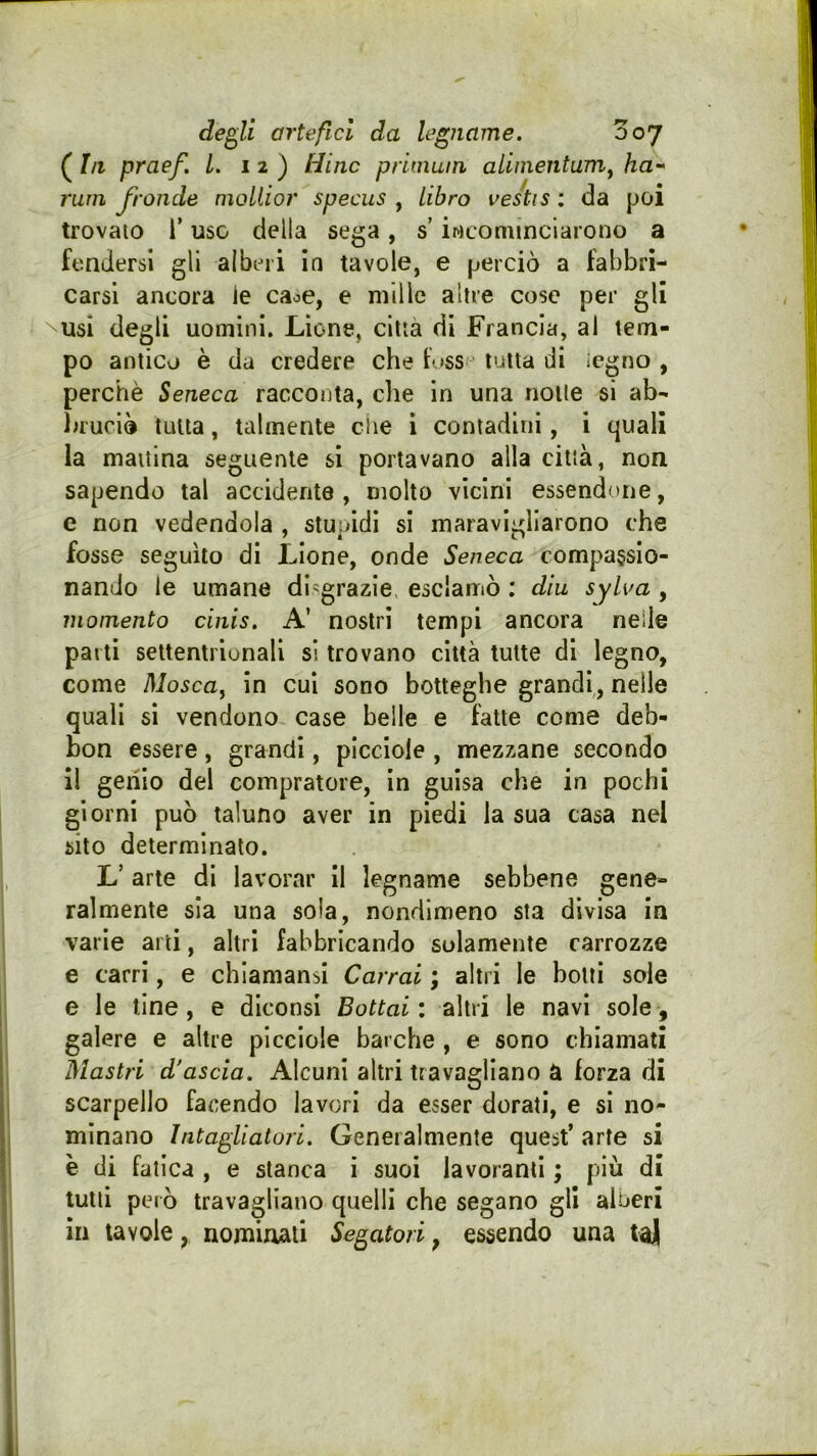( In praef. L. 12) Hinc priniuin alimentami ha- rum fronde moliior specus , libro vestis : da poi trovato l’uso della sega, s incominciarono a fendersi gli alberi in tavole, e perciò a fabbri- carsi ancora le caoe, e mille altre cose per gli \usi degli uomini. Lione, città di Francia, ai tem- po antico è da credere che f >ss tutta di legno , perchè Seneca racconta, che in una notte si ab- bruciò tutta, talmente che i contadini, i quali la mattina seguente sì portavano alla città, non sapendo tal accidente , molto vicini essendone, e non vedendola , stupidi si maravigliarono che fosse seguilo di Lione, onde Seneca compassio- nando le umane disgrazie esclamò ; dia sylua , momento cinis. A’ nostri tempi ancora nelle parti settentrionali si trovano città tutte di legno, come Moscai in cui sono botteghe grandi,, nelle quali si vendono case belle e fatte come deb- bon essere, grandi, piccioie , mezzane secondo il gerilo del compratore, in guisa che in pochi giorni può taluno aver in piedi la sua casa nel sito determinalo. L’ arte di lavorar II legname sebbene gene- ralmente sia una sola, nondimeno sta divisa in varie arti, altri fabbricando solamente carrozze e carri, e chiamansi Carrai ; altri le botti sole e le line , e diconsi Bottai : altri le navi sole, galere e altre piccioie barche , e sono chiamati Mastri d'ascia. Alcuni altri travagliano a forza di scarpello facendo lavori da esser dorati, e si no- minano Intagliatori. Generalmente quest’ arte si è di fatica , e stanca i suoi lavoranti ; più di lutti però travagliano quelli che segano gli alberi in tavole, nominali Segatori, essendo una ta)