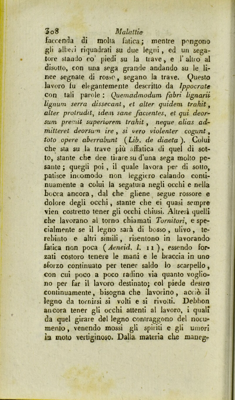 faccerK^a di molla fatica ; mentre pongono gli albeii riquadrati su due legni , ed un sega- tore stando ro’ piedi su la tiave, e i’ altro al disotto, con una sega grande andando su le li- nee segnale di ros=»o, segano la trave. Questo lavoro lu elegantemente descritto da Ippocrate con tali parole : Quemadtnodum fahri lignarii lignuni serra dissecant, et alter cpiidem trahit, alter protrudit.^ idem sane Jacientes^ et qui deor-' suin pre'riit superiorem trahit, neque alias ad- mitteret deorsum ire , si vero violenter cogunt, toto opere aberrabunt (^Lib. de diaeta). Colui che sta su la trave più affatica di quel di sot- to, stante che dee tiiare su d’una sega molto pe- sante ; quegli poi , il quale lavora per di sotto, patisce incomodo non leggiero calando contì- nuamente a colui la segatura negli occhi e nella bocca ancora, dal che gliene segue rossore e dolore degli occhi, stante che ei quasi sempre vien costretto tener gli occhi chiusi. Altresì quelli che lavorano al torna chiamati Tornitori^ e spe- cialmente se il legno sarà di bosso , ulivo, te- rebinto e altri simili, risentono in lavorando fatica non poca ( Aeneid. L n), essendo for- zati costoro tenere le mani e le braccia in uno sforzo continuato per tener saldo Io scarpello, con cui poco a poco radino via quanto voglio- no per far il lavoro destinato; col piede desiro continuamente, bisogna che lavorino, actiò il legno da tornirsi sì volti e sì rivolti. Debbon ancora tener gli occhi attenti al lavoro, i quali da quel girare del legno contraggono del nocu*' mento, venendo mossi gli spiriti e gli umori la moto vertiginoso* Dalla maleria che maneg^