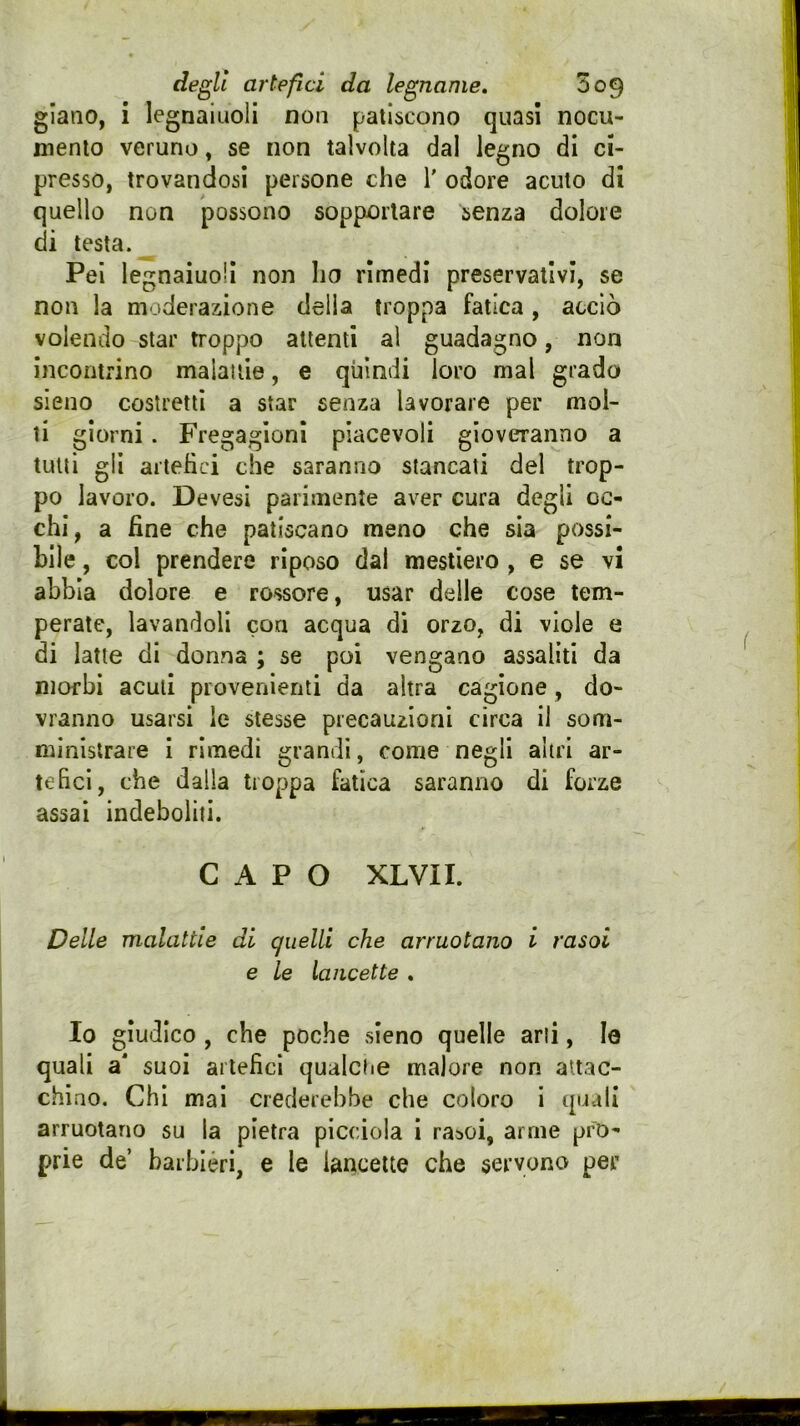 giano, i legnaiuoli non patiscono quasi nocu- mento veruno, se non talvolta dal legno di ci- presso, trovandosi persone che 1' odore acuto di quello non possono sopportare senza dolore di testa. Pei legnaiuoli non ho rimedi preservativi, se non la moderazione della troppa fatica, acciò volendo star troppo attenti al guadagno, non incontrino malattie, e quindi loro mal grado sieno costretti a star senza lavorare per mol- ti giorni. Fregagioni piacevoli gioveranno a tutti gli artefici che saranno stancati del trop- po lavoro. Devesi parimente aver cura degli oc- chi, a fine che patiscano meno che sia possi- bile , col prendere riposo dal mestiere , e se vi abbia dolore e rossore, usar delle cose tem- perate, lavandoli con acqua di orzo, di viole e di latte di donna ; se poi vengano assaliti da morbi acuti provenienti da altra cagione, do- vranno usarsi le stesse precauzioni circa il som- ministrare I rimedi grandi, come negli altri ar- tefici, che dalla troppa fatica saranno di forze assai indeboliti. CAPO XLVII. Delle malattie di quelli che arruolano i rasoi e le lancette , Io giudico , che poche sieno quelle ani, le quali a suoi artefici qualche malore non attac- chino. Chi mai crederebbe che coloro i quali arruotano su la pietra picciola i raaoi, arme pro- prie de’ barbièri, e le Uncelte che servono per