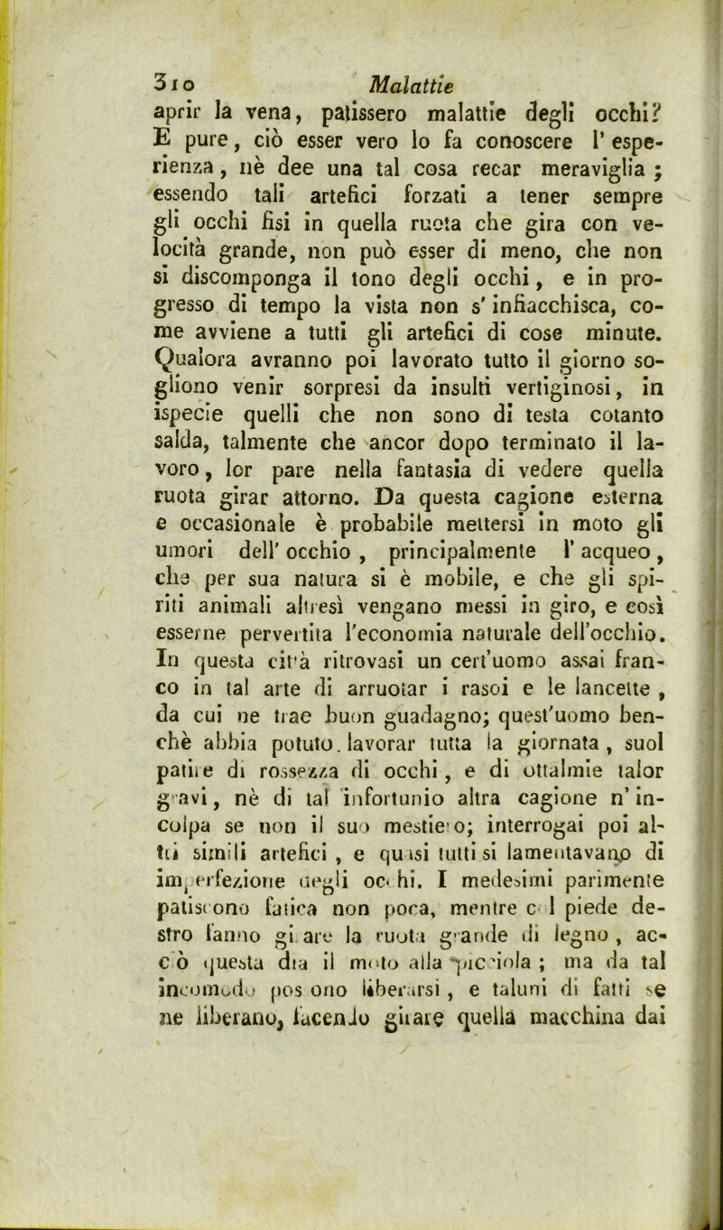 aprir la vena, patissero malattie degli occhi? E pure, ciò esser vero lo fa conoscere V espe- rienza , nè dee una tal cosa recar meraviglia ; essendo tali artefici forzati a tener sempre gli occhi fisi in quella ruota che gira con ve- locità grande, non può esser di meno, die non si discomponga il tono degli occhi, e in pro- gresso di tempo la vista non s'infiacchisca, co- me avviene a tutti gli artefici di cose minute. Qualora avranno poi lavorato tutto il giorno so- gliono venir sorpresi da insulti vertiginosi, in ispecie quelli che non sono di testa cotanto salda, talmente che ancor dopo terminato il la- voro , lor pare nella fantasia di vedere quella ruota girar attorno. Da questa cagione esterna e occasionale è probabile mettersi In moto gli umori deli' occhio , principalmente l* acqueo , che per sua natura si è mobile, e che gli spi- riti animali aliicsi vengano messi in giro, e così esserne pervertita l'economia naturale dellocchio. In questa cit'à ritrovasi un cerl’uomo assai fran- co in la! arte di arruotar i rasoi e le lancette , da cui ne trae buon guadagno; quest'uomo ben- ché abbia potuto, lavorar tutta la giornata, suol patite di rossezza di occhi, e di ottalmle lalor g avi, nè di tal infortunio altra cagione n’ in- colpa se non il suo mestic o; interrogai poi al- tii simili artefici , e quisi tutti si lamentavaruD di im^ erfezione negli oc* hi. I medesimi parimente palisi ono fatica non poca, mentre c 1 piede de- stro lanno giare la ruoti g-ande di legno, ac- cò questa dia il mulo alla qnc dola ; ma da tal ineomod.j pos ono liberarsi , e taluni di fatti se 3ie liberano, facenJo gii ai e quella macchina dai