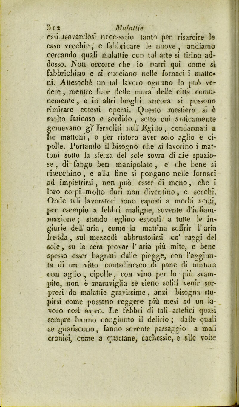 essi 4povatii]osì necessario tanto per risarcire ìe case vecchie, e fabbricale le nuove , andiamo cercando quali malattie con tal arte si tirino ad- dosso. Non occojre che io narri qui come si fabbrichino e si cucciano nelle fornaci i matto* ni. Attesoché un tal lavoro ognuno lo può ve- dere , mentre fuor delle mura delle città comu- nemente , e in altri luoghi ancora si possono rimirare cotesti operai. (Questo mestiere si è molto faticoso e sordido , sotto cui aiiticaménte gemevano gl' Israeliti nell’ Egitto, condannati a far mattoni, e per ristoro aver solo aglio e ci- polle. Portando il bisogno che si lavorino i mat- toni sotto la sferza del sole sovra di aie spazio- se, di fango ben manipolato, e ihe bene sì risecchino , e alla fine si pongano nelle fornaci ad impietrirsi, non può esser dì meno, che i loro corpi molto duri non diventino, e secchi. Onde tali lavoratori sono esposti a morbi acuii, per esempio a febbri maligne, sovente d'infiam- maaìone ; stando eglino esposti a tutte le in- giurie deir aria , come la mattina soffrir Y aria fredda, sul mezzodì abbrustolirsi co’ raggi del sole, su la sera provar 1' aria più mite, e bene spesso esser bagnati dalle piogge, con raggiun- ta di un vitto contadinesco di pane di mistura con aglio , cipolle, con vino per lo fiiù svam- pilo, non è maraviglia se sicno soliti venir sor- presi da malattie gravissime , anzi bisogna stu- pirsi come possano reggere jnù mesi ad un la- voro cosi aspro. Le febbri di tali artefici quasi sempre hanno congiunto il delirio ; dalle quali se guariscono, fanno sovente passaggio a mali aonieij come a quartane, cachessie, e alle volte