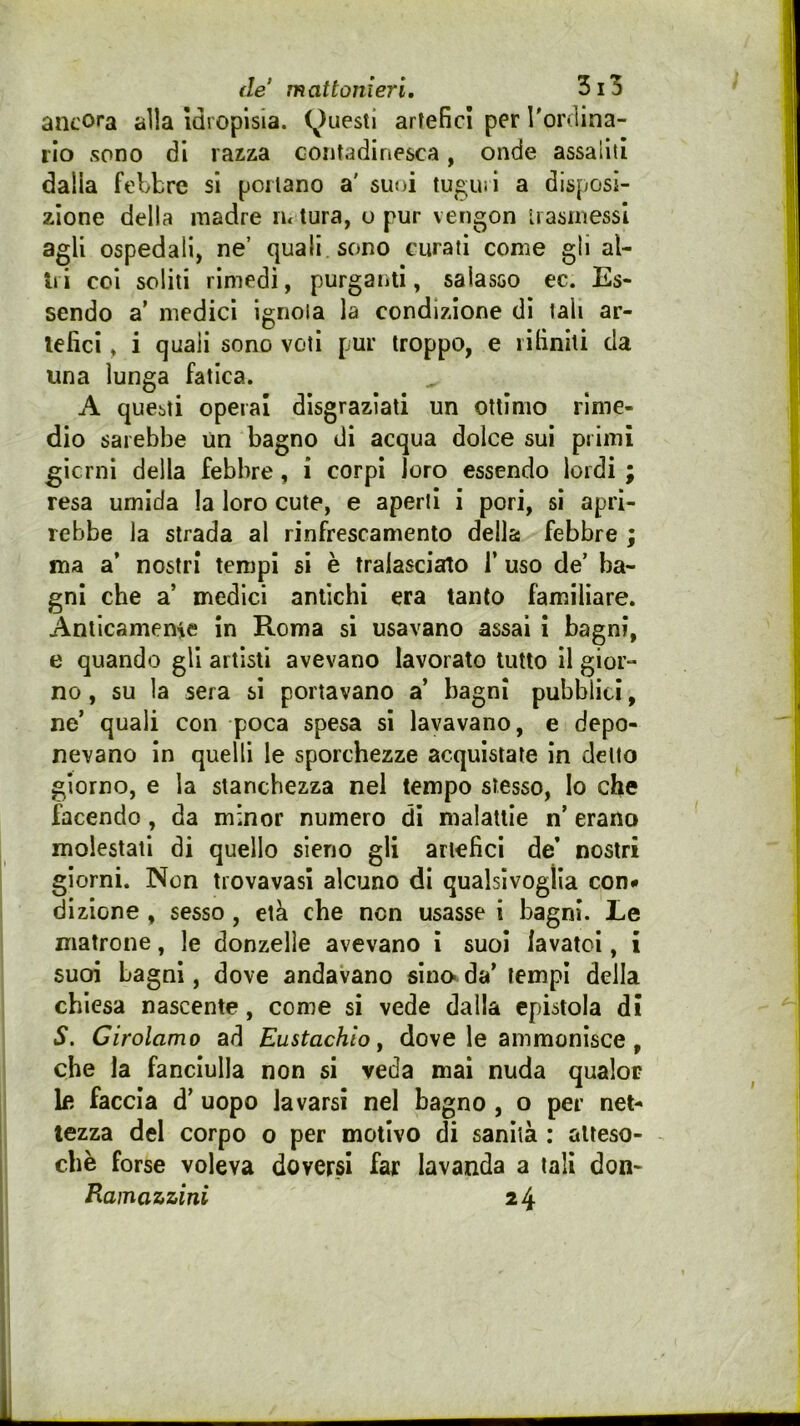 de mattonieri, ancora alla Idropisia. (^)uestl artefici per Toriìina- lio sono di razza contadinesca, onde assalili dalla febbre si portano a' suoi tuguii a disposi- zione della madre lu tura, o pur vengon ii asrnessl agli ospedali, ne’ quali sono curati come gli al- tri coi soliti rimedi, purganti, salasso ec. Es- sendo a' medici ignola la condizione dì tali ar- tefici , i quali sono voti pur troppo, e rifiniti da una lunga fatica. A questi operai disgraziati un ottimo rime- dio sarebbe Un bagno di acqua dolce sui primi gicrnì della febbre, i corpi loro essendo lordi ; resa umida la loro cute, e aperti i pori, si apri- rebbe la strada al rinfrescamento della febbre ; ma a’ nostri tempi si è tralasciato T uso de’ ba- gni che a medici antichi era tanto familiare. Anticamenie in Roma si usavano assai i bagni, e quando gli artisti avevano lavorato lutto il gior- no , su la sera si portavano a’ bagni pubblici, ne’ quali con poca spesa sì lavavano, e depo- nevano in quelli le sporchezze acquistate in dello giorno, e la stanchezza nel tempo stesso, Io che facendo, da minor numero di malattie n’ erano molestati di quello sierio gli artefici de’ nostri giorni. Non tiovavasì alcuno di qualsivoglia con* dizione , sesso, età che non usasse i bagni. Le matrone, le donzelle avevano ì suoi lavatoi, i suoi bagni, dove andavano sino» da’ tempi della chiesa nascente, come si vede dalla epistola di S. Girolamo ad Eustachio ^ dove le ammonisce , che la fanciulla non si veda mai nuda qualor le faccia d’ uopo lavarsi nel bagno , o per net- tezza del corpo o per motivo di sanità : atteso- ché forse voleva doversi far lavanda a tali don- Ramazzini 24
