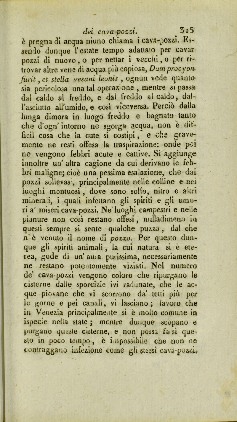 è pregna di acqua niuno chiama i cav^-pozzi. Es- sendo dunque Testate tempo adattalo per cavar pozzi di nuovo, o per nettar 1 vecchi, o pCr ri- trovar altre vene di acqua più copiosa, Dum procyon furit, et stella vesani leoiùs , ognun vede quanto sia pericolosa una tal operazione , mentre si passa dai caldo al freddo, e dal freddo al caldo, dal- rasciuUo alTumIdo, e così viceversa. Perciò dalla lunga dimora in luogo freddo e bagnato tanto che d’ogn’ intorno ne sgorga acqua, non è dif- fidi cosa che la cute si costipi, e che grave- mente ne resti offesa la traspirazione: onde poj ne vengono febbri acute e cattive. Si aggiunge innoltre un’ altra cagione da cui derivano le feb- bri maligne; cioè una pessima esalazione, che dai pozzi sollevas’, principalmente nelle colline e nei luoghi montuosi, dove sono solfo, nitro e altri minerali, i quali infettano gli spiriti e gli umo- ri a' miseri cava-pozzi. Ne’luoghi campestri e nelle pianure non così restano offesi, nulladimeno in questi sempre si sente qualche puzza , dal che n' è venuto il nome di poz^zo. Per questo dun- , que gli spiriti animali, la cui natura si è ete- rea, gode di un’auia purissima, necessariamente ne restano potentemente viziati. Nel numero de’ cava-pozzi vengono coloro che ripurgano le cisterne dalle sporcizie ivi radunate, che le ac- que piovane che vi scorrono da’ tetti più per le geme e pel canali, vi lasciano; lavoro che in Venezia principalmente si è mollo comune in ispecie nella state ; mentre dunque scopano e purgano queste cisterne, e non possa farsi que- sto in poco tempo, è impossibile che non ne contraggano infezione come gli stessi cava-pozzL I