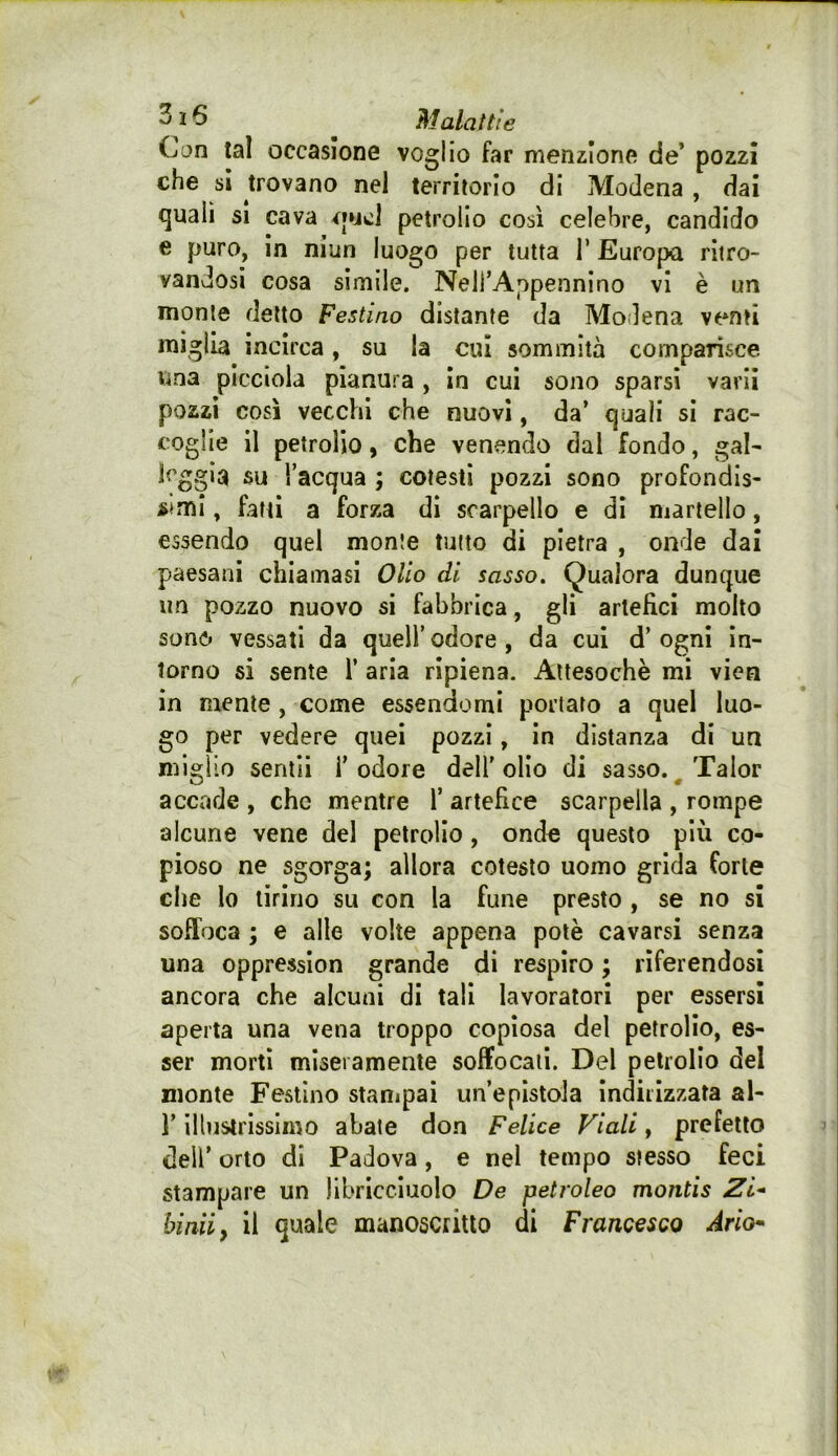 Can tal occasione voglio far menzione de’ pozzi che si trovano nel territorio di Modena , dai quali si cava petrolio così celebre, candido e puro, In niun luogo per tutta T Europa ritro- vandosi cosa sìmile. Neli’Appennino vi è un monte detto Festino distante da Modena venti miglia incirca, su la cui sommità comparisce, una picciola pianura, in cui sono sparsi varii pozzi così vecchi che nuovi, da’ quali sì rac- coglie il petrolio, che venendo dal fondo, gal- leggia su l’acqua ; cotesti pozzi sono profondis- simi , fatti a forza dì scarpello e di martello, essendo quel monte tutto di pietra , onde dai paesani chiamasi Olio di sasso. Qualora dunque un pozzo nuovo si fabbrica, gli artefici molto sono vessati da quell’odore, da cui d’ogni in- torno si sente 1’ aria ripiena. Attesoché mi vien in mente , come essendomi portato a quel luo- go per vedere quei pozzi, in distanza di un miglio sentii l’odore dell'olio di sasso. ^Talor accade , che mentre T artefice scarpella , rompe alcune vene del petrolio, onde questo più co- pioso ne sgorga; allora cotesto uomo grida forte che Io tirino su con la fune presto , se no si soffoca ; e alle volte appena potè cavarsi senza una oppressìon grande di respiro ; riferendosi ancora che alcuni di tali lavoratori per essersi aperta una vena troppo copiosa del petrolio, es- ser morti miseramente soffocali. Del petrolio del monte Festino stanipai un’epistola indirizzata al- l’illustrissimo abate don Felice Viali y prefetto deir orto di Padova, e nel tempo stesso feci stampare un libricciuolo De petroleo montis Zi* biaiiy il quale manoscritto di Francesco Ario*