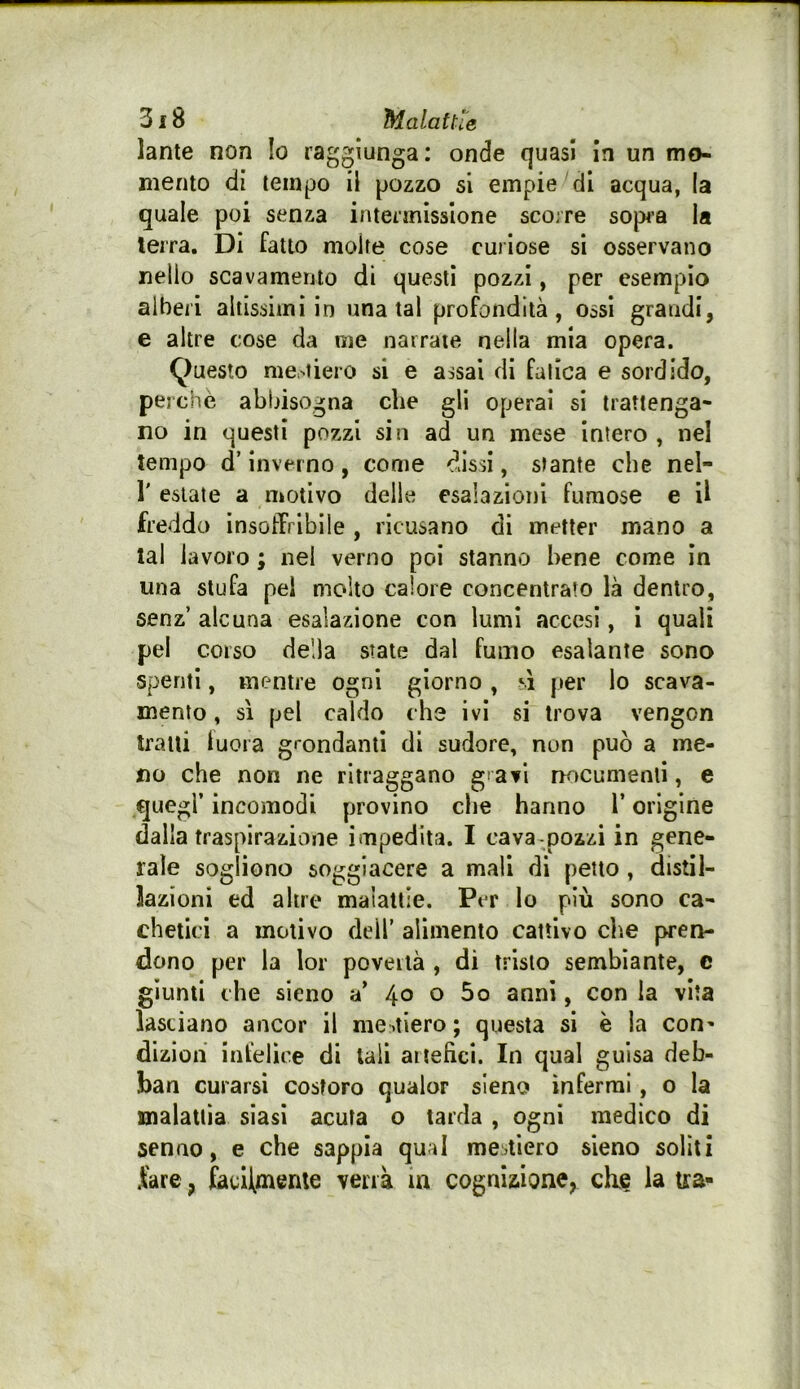 lante non Io raggiunga: onde quasi In un mo- mento di tempo il pozzo si empie di acqua, (a quale poi senza intennisslone scorre sop^’a la lerra. Di fatto molte cose curiose si osservano nello scavamento di questi pozzi, per esempio alberi altissimi in una tal profondità, ossi grandi, e altre cose da me narrate nella mia opera. Questo me,'tiero si e assai di fatica e sordido, perchè abbisogna che gli operai si trattenga- no in questi pozzi sin ad un mese intero , nel tempo d’inverno, come dissi, stante che nel- r estate a motivo delle esalazioni fumose e U freddo ìnsotTrlbìle , ricusano di metter mano a tal lavoro ; nel verno poi stanno bene come in una stufa pel molto calore concentrato là dentro, senz’ alcuna esalazione con lumi accesi, 1 quali pel corso della state dal fumo esalante sono spenti, mentre ogni giorno, sì per lo scava- mento , sì pel caldo che ivi si trova vengon tratti lucra grondanti di sudore, non può a me- no che non ne ritraggano gravi nocumenti, e quegl’ incomodi provino che hanno l’origine dalla traspirazione impedita. I cava^pozzi in gene- rale sogliono soggiacere a mali di petto, distil- lazioni ed altre malattie. Per Io più sono ca- chetici a motivo dell’ alimento cattivo che pren- dono per la lor povertà , di tristo sembiante, e giunti che sieno a’ 40 o 5o anni, con la vita lasciano ancor il me .tiero ; questa si è la con^ dizion infelice di tali artefici. In qual guisa deb- ban curarsi costoro qualor sieno inferrai, o la malattia siasi acuta o tarda , ogni medico di senno, e che sappia qual mestiere sieno soliti fare, facHmente verrà in cognizione, die la tra-
