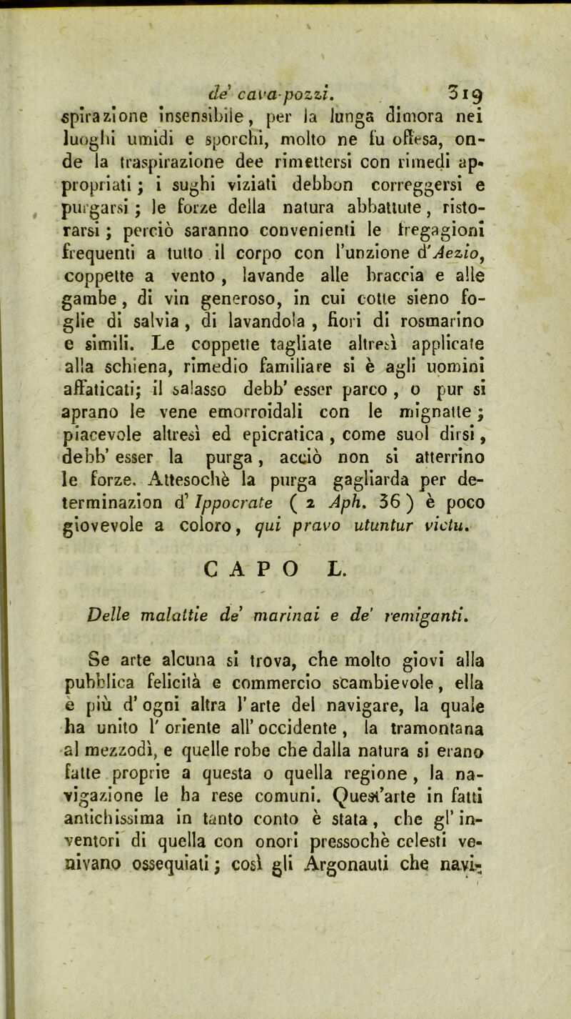 «pirazlone Insenslbiìe, per la lunga dimora nei luoghi umidi e sporchi, molto ne fu offesa, on- de la traspirazione dee rimettersi con rimedi ap* propriali ; ì sughi viziati debbon correggersi e purgarsi ; le forze della natura abbattute, risto- rarsi ; perciò saranno convenienti le fregagioni frequenti a tutto il corpo con l’unzione é’Aezio^ coppette a vento, lavande alle braccia e alle gambe, di vin generoso, in cui cotte sieno fo- glie di salvia , di lavandola , fiori di rosmarino e simili. Le coppette tagliate altresì applicate alla schiena, rimedio familiare si è agli uomini affaticati; il salasso debb’ esser parco , o pur si aprano le vene emorroidali con le mignatte ; piacevole altresì ed epicratica , come suol dirsi, debb’ esser la purga, acciò non si atterrino le forze. Attesoché la purga gagliarda per de- terminazion d’Ippocrate ( 2 Aph. 56 ) è poco giovevole a coloro, ^ui pravo utuntur vìctu, CAPO L. Delle malattie de marinai e de remiganti. Se arte alcuna si trova, che molto giovi alla pubblica felicità e commercio scambievole, ella e più d’ogni altra l’arte del navigare, la quale ha unito 1' oriente all’ occidente , la tramontana al mezzodì, e quelle robe che dalla natura si erano fatte proprie a questa 0 quella regione, la na- vigazione le ha rese comuni. Quesi^arle in fatti antichissima in tanto conto è stala, che gl’in- ventori di quella con onori pressoché celesti ve- nivano ossequiali ; così gli Argonauti che navi?;
