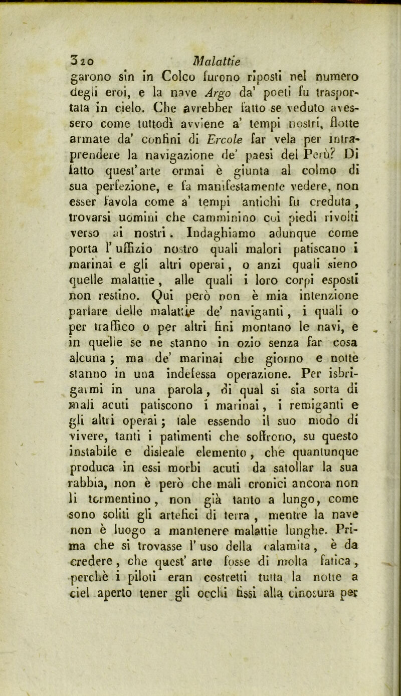 garono sin in Coleo lurono riposti nel numero degli eroi, e la nave Argo da’ poeti fu traspor- tala in cielo. Che avrebher fallo se veduto aves- sero come tuttodì avviene a’ tempi nostri, flotte annate da’ confini di Ercole far vela per intra- prendere la navigazione de’ paesi dei Penj? Di latto quest’arte ormai è giunta al colmo di sua perfezione, e fa manifestamente vedere, non esser favola come a’ tempi antichi fu creduta , trovarsi uomini che camminino col piedi ri volti verso ai nostri. Indaghiamo adunque come porta r uffizio nostro quali malori patiscano i marinai e gli altri operai, o anzi quali sieno quelle malattie, alle quali i loro corpi esposti non restino. Qui però non e mia intenzione parlare delle malattie de’ naviganti, i quali o per traffico o per altri fini montano le navi, e in quelle se ne stanno in ozio senza far cosa alcuna ; ma de’ marinai che giorno e notte stanno in una indefessa operazione. Per isbri- gai mi in una parola, di qual si sia sorta di mali acuti patiscono i marinai, 1 remiganti e gli alili operai ; tale essendo il suo modo di vivere, tanti i patimenti che soffrono, su questo instabile e disleale elemento, che quantunque produca in essi morbi acuti da satollar la sua rabbia, non è però che mali cronici ancora non li tormentino, non già tanto a lungo, come sono soliti gli artefici di terra , mentre la nave non è luogo a mantenere malattie lunghe. Pri- ma che si trovasse 1’ uso della < alamlta , è da credere, che quest’ arte fosse di molta fatica , perchè i piloti eran costretti tutta la notte a del aperto tener gli occlù fissi alla tlnosura pec