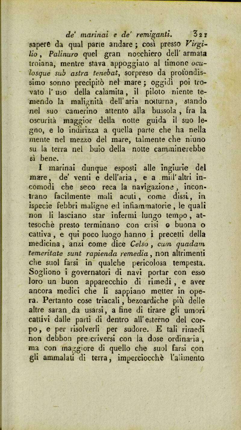 de marinai e de* remiganti, Z21 sapere da qual pane andare ; così presso Virgin ìio, Palinuro quel gran nocchiero dell' armata troiana, mentre stava appoggialo al timone oca- losque sub astra tenebaty sorpreso da profondis- simo sonno precipitò nei mare ; oggidì poi tro- vato r uso della calamita, il piloto niente te- mendo la malignità dell’ aria notturna, stando nel suo camerino attento alla bussola , fra la oscurità maggior della notte guida il suo le- gno, e lo Indirizza a quella parte che ha nella mente nel mezzo del mare, talmente che niuno su la terra nel buio della notte camminerebbe 6Ì bene. I marinai dunque esposti alle Ingiurie del mare, de’ venti e dell’aria, e a miil'altri in- comodi che seco reca la navigazione, incon- trano facilmente mali acuti, come dissi, in ispecie febbri maligne ed Infiammatorie, le quali non li lasciano star infermi lungo tempo, at- tesoché presto terminano con crisi o buona o cattiva , e qui poco luogo hanno i precetti della medicina , anzi come dice Celso , cum quadam temeritate sunt rapienda remedia, non altrimenti che suol farsi in qualche pericolosa tempesta. Sogliono i governatori di navi portar con esso loro un buon apparecchio di rimedi , e aver ancora medici che li sappiano metter in ope- ra. Pertanto cose Irìacali, bezoardiche più delle altre saran da usarsi, a fine di tirare gli umori cattivi dalle parti di dentro all’esterno del cor- po, e per risolverli per sudore. E tali rimedi non debbon prescriversi con la dose ordinaria, ma con maggiore di quello che suol farsi con gli ammalati di terra, imperciocché ralimento