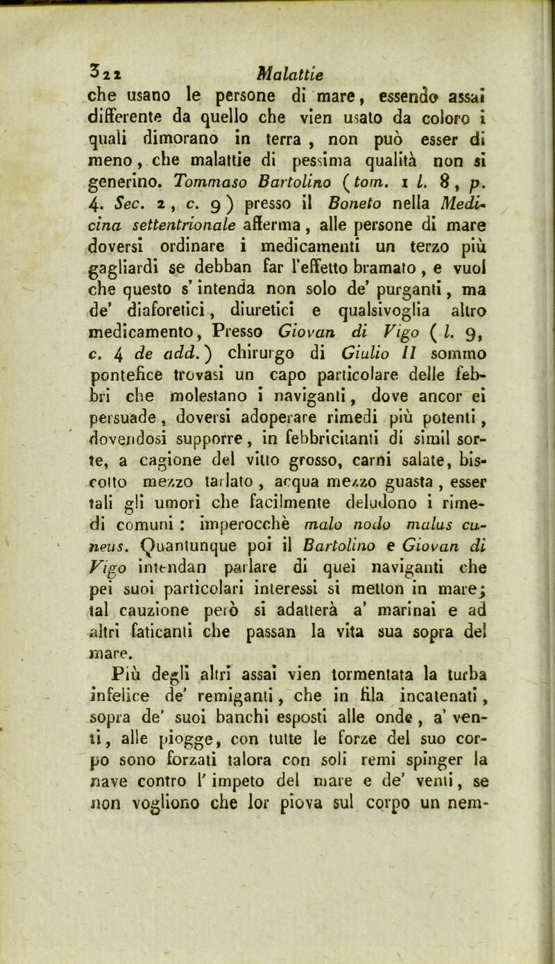 che usano le persone di mare, essendo assai differente da quello che vien usalo da coloro ì quali dimorano in terra , non può esser di meno, che malattie di pessima qualità non si generino. Tommaso Bartolino (^tom. il. 8, p. 4. Sec. 2 , c. 9 ) presso il Boneto nella Medi* cina settentrionale afferma, alle persone di mare doversi ordinare i medicamenti un terzo più gagliardi se debban far Teffetto bramato, e vuol che questo s’intenda non solo de’ purganti, ma de’ diaforetici, diuretici e qualsivoglia altro medicamento, Presso Giovan di Vigo ( 1. 9, c. 4 de add. ) chirurgo di Giulio II sommo pontefice trovasi un capo particolare delle feb- bri che molestano i naviganti, dove ancor ei persuade, doversi adoperare rimedi più polenti, dovendosi supporre, in febbricitanti di simil sor- te, a cagione del vitto grosso, carni salate, bis- cotto mezzo tarlato , acqua mezzo guasta , esser tali gli umori die facilmente deludono 1 rime- di comuni : imperocché malo nodo malus cu.~ neus. Quantunque poi il Bartolino e Giovan di Vigo intendan parlare di quei naviganti che pei suoi particolari interessi si metlon in mare; tal cauzione però si adatterà a’ marinai e ad altri faticanti che passan la vita sua sopra del mare. Più degli altri assai vien tormentata la turba infelice de’ remiganti, che in fila incatenati, sopra de' suoi banchi esposti alle onde, a ven- ti , alle piogge, con tutte le forze dei suo cor- po sono forzali talora con soli remi spinger la nave contro V impeto del mare e de’ venti, se Jion vogliono che lor piova sul corpo un nem-