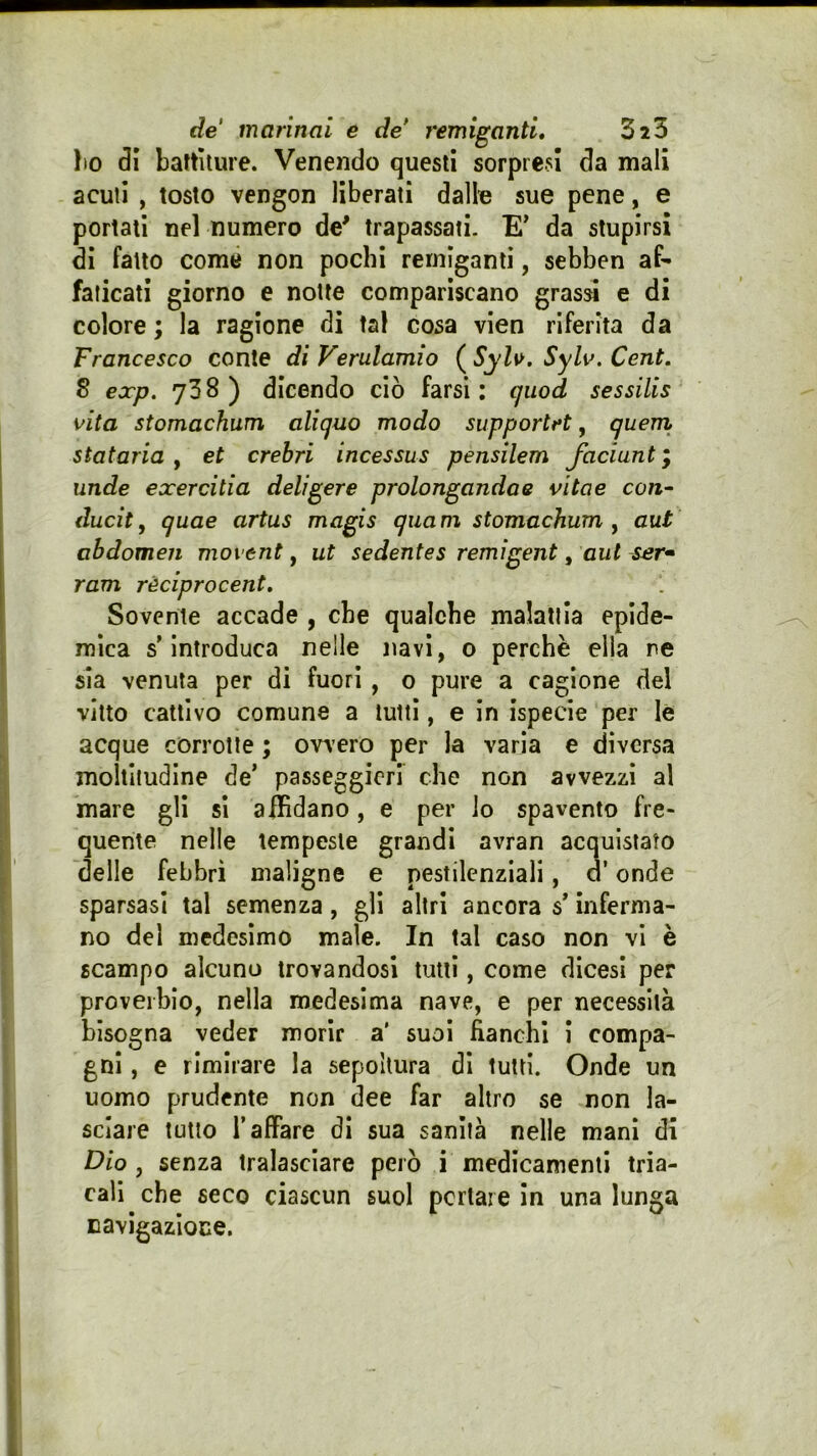 Ito 81 battiture. Venendo questi sorpresi da mali acuti , tosto vengon liberati dallo sue pene, e portati nel numero de' trapassati- E’ da stupirsi di fatto come non pochi remiganti, sebben af- faticati giorno e notte compariscano grassi e di colore ; la ragione di tal cosa vien riferita da Francesco conte di Verulamio ( Syls>. SyW. Cent, S exp. 738) dicendo ciò farsi: quod sessilis vita stomachum aliguo modo supportrt, quem stataria , et crebri incessus pensilem Jaciunt ; unde exercitia deligere prolongandae vìtae con- ducit, quae artus magis quam stomachum^ aut abdomeii movent, ut sedentes remìgent, aut ser» ram rèciprocent. Sovente accade , che qualche malattia epide- mica s’introduca nelle navi, o perchè ella re sia venuta per di fuori , o pure a cagione del vitto cattivo comune a tutti, e in ispecie per le acque corrotte ; ovvero per la varia e diversa moltitudine de’ passeggicri che non avvezzi al mare gli si alHdano, e per io spavento fre- quente nelle tempeste grandi avran acquistato delle febbri maligne e pestilenziali, a’ onde sparsasi tal semenza, gli altri ancora s’inferma- no del medesimo male. In tal caso non vi è scampo alcuno trovandosi tutti, come dicesi per proverbio, nella medesima nave, e per necessità bisogna veder morir a' suol fianchi i compa- gni , e rimirare la sepoltura di tutti. Onde un uomo prudente non dee far altro se non la- sciare tutto l’affare di sua sanità nelle mani di Dio, senza tralasciare però i medicamenti tria- cali che seco ciascun suol penare In una lunga navigazione.