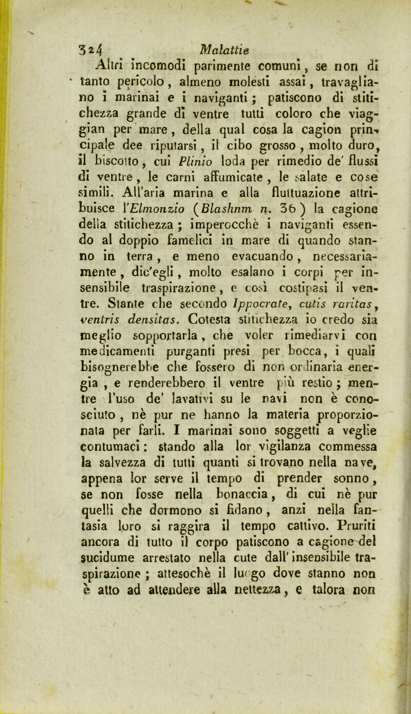 Altri Incomodi parimente comuni, se non di ' tanto pericolo, almeno molesti assai, travaglia- no I marinai e I naviganti ; patiscono di stiti- chezza grande dì ventre tutti coloro che viag- gian per mare , della qual cosala cagion prin-^ cipale dee riputarsi, Il cibo grosso , molto duro, il biscotto, cui Plinio loda per rimedio de' flussi di ventre , le carni affumicate , le salate e cose simili. AU’aria marina e alla fluttuazione attri- buisce [’Elmonzio (^Blashnm n. 3ò ) la cagione delia stitichezza ; imperocché i naviganti essen- do al doppio famelici in mare di quando stan- no in terra, e meno evacuando, necessaria- mente , dicagli, molto esalano i corpi per in- sensibile traspirazione , e così costipasi il ven- tre. Stante che secondo ìppocrate^ culis raritas y ventris densitas. Cotesta stitichezza io credo sia meglio sopportarla, che voler rimediarvi con medicamenti purganti presi per bocca, i quali bisognerebbe che fossero dì non ordinarla ener- gia , e renderebbero il ventre più restio ; men- tre l’uso de’ lavativi su le navi non è cono- sciuto , nè pur ne hanno la materia proporzio- nala per farli. I marinai sono soggetti a veglie contumaci : stando alla lor vigilanza commessa la salvezza di lutti quanti si trovano nella nave, appena ìor serve il tempo di prender sonno, se non fosse nella bonaccia, di cui nè pur quelli che dormono si fidano, anzi nella fan- tasia loro si raggira il tempo cattivo. Pruriti ancora di tutto 11 corpo patiscono a cagione del sucidume arrestato nella cute dall' insensibile tra- spirazione ; attesoché il Iu( go dove stanno non e atto ad attendere alla nettezza, e talora non