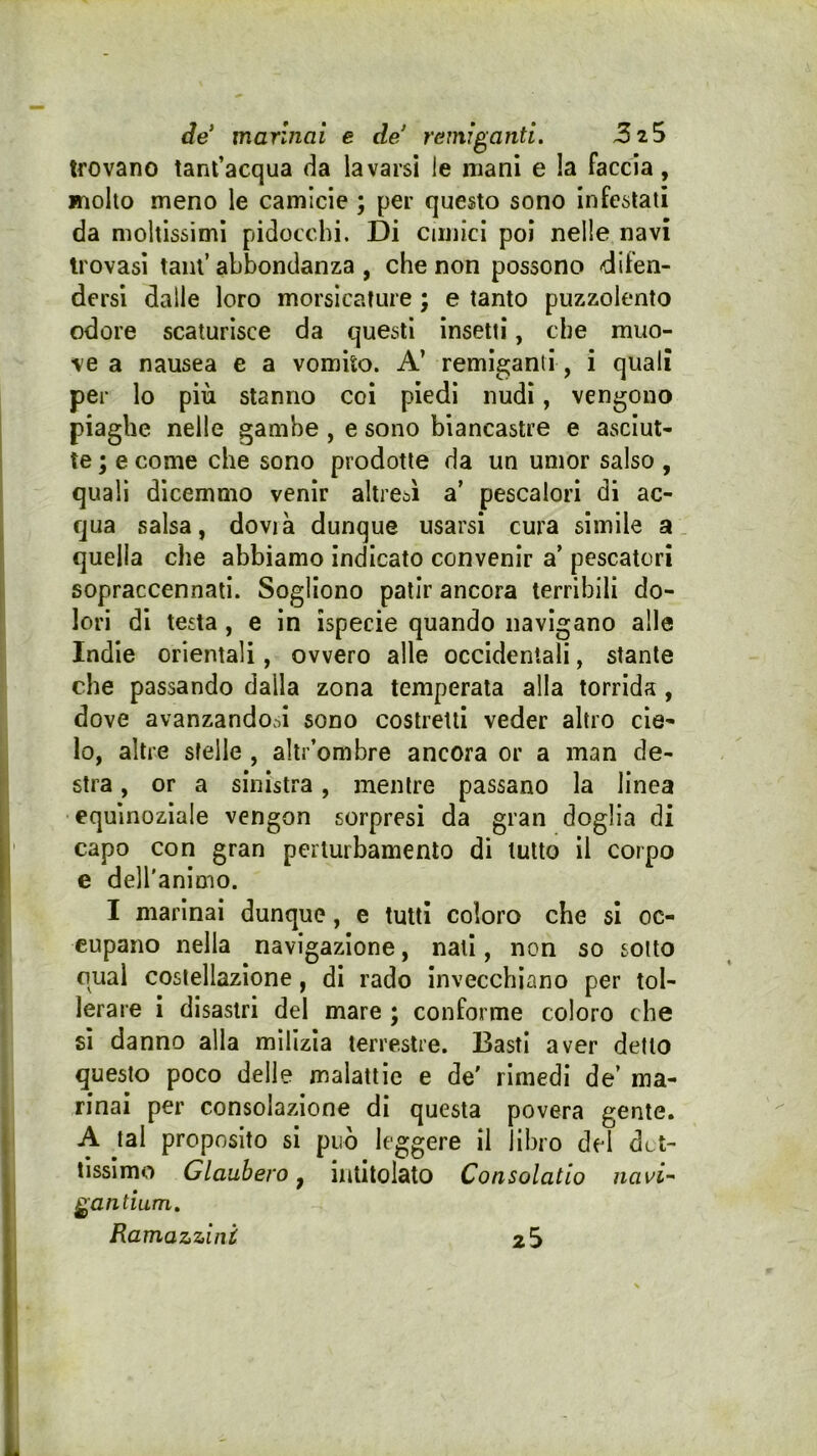 de marinai e de' remiganti. trovano tant’acqua da lavarsi le mani e la faccia, molto meno le camicie ; per questo sono infestati da moltissimi pidocchi. Di cimici poi nelle navi trovasi tant’ abbondanza , che non possono «difen- dersi dalle loro morsicature ; e tanto puzzolento odore scaturisce da questi insetti, che muo- ve a nausea e a vomito. A’ remiganti, i quali per lo più stanno coi piedi nudi, vengono piaghe nelle gambe , e sono biancastre e asciut- te ; e come che sono prodotte da un umor salso, quali dicemmo venir altresì a’ pescalori di ac- qua salsa, dovrà dunque usarsi cura simile a. quella che abbiamo indicato convenir a’ pescatori sopraccennati. Sogliono patir ancora terribili do- lori di testa, e in ispecie quando navigano alle Indie orientali, ovvero alle occidentali, stante che passando dalla zona temperata alla torrida, dove avanzandooi sono costretti veder altro cie- lo, altre stelle , altr’ombre ancora or a man de- stra , or a sinistra, mentre passano la linea equinoziale vengon sorpresi da gran doglia di capo con gran perturbamento di lutto il corpo e dell'animo. I marinai dunque, e tutti coloro che si oc- cupano nella navigazione, nati, non so sotto qual costellazione, di rado invecchiano per tol- lerare i disastri del mare ; conforme coloro che sì danno alla milizia terrestre. Basti aver detto questo poco delle malattie e de' rimedi de’ ma- rinai per consolazione di questa povera gente. A tal proposito si può leggere il libro del da- tissimo Glaubero y intitolato Consolatio navi- gantium.