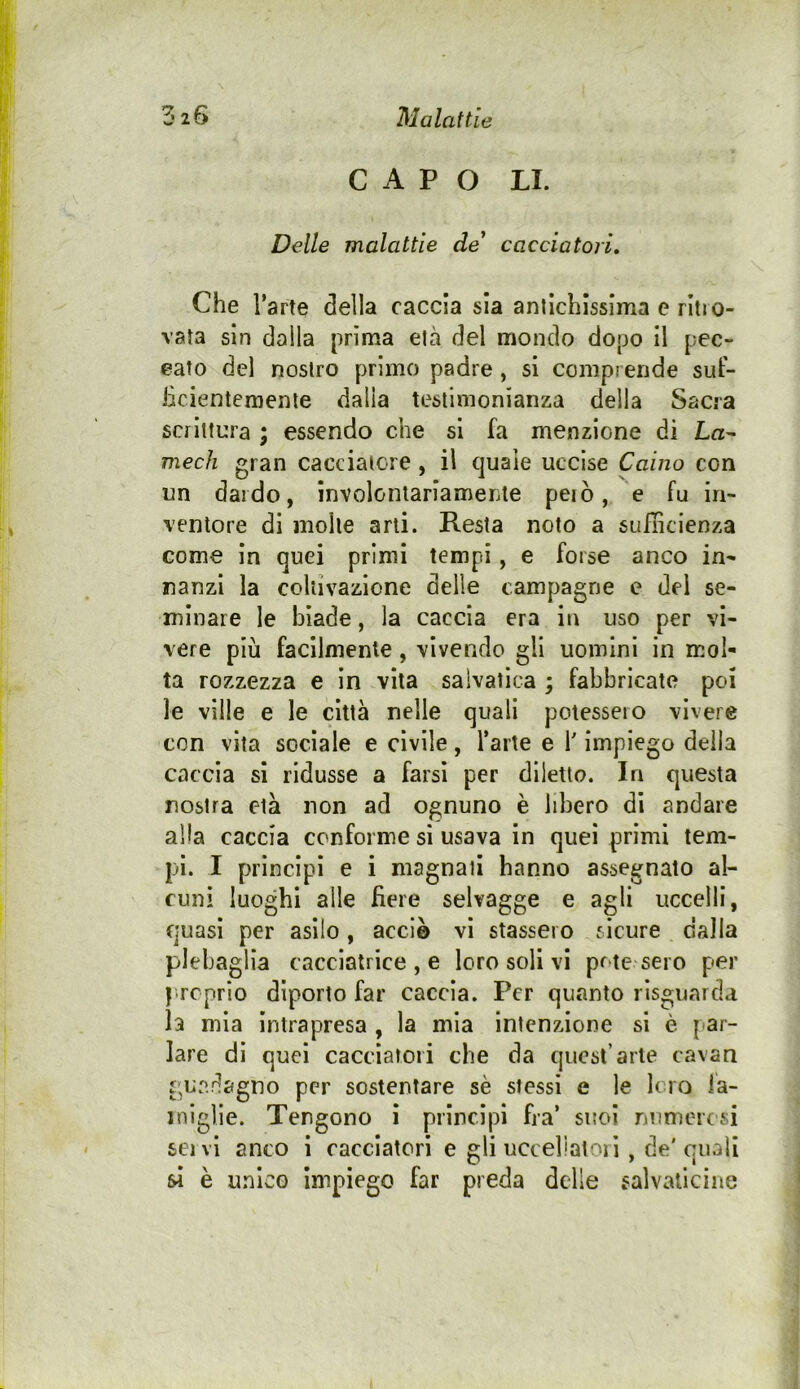 CAPO LI. Delle malattie de' cacciatori. Che l’arte della caccia sia anllcblsslma e ritro- vata sin dalla prima eia del mondo dopo il pec- eato del nostro primo padre, si comprende sut- iicientemenle dalla testimonianza della Sacra scrittura ; essendo che si fa menzione di La^ medi gran cacciatore , il Cjuale uccise Caino con un dardo, involontariamente peiò, e fu in- ventore di molle arti. Resta noto a sulhcienza come in quei primi tempi, e forse anco in- nanzi la coltivazione delle campagne e dei se- minare le biade, la caccia era in uso per vi- vere più facilmente, vivendo gli uomini in mol- ta rozzezza e in vita salvalica ; fabbricate poi le ville e le città nelle quali potessero vivere con vita sociale e civile, l’arte e V impiego della caccia si ridusse a farsi per diletto. In questa nostra età non ad ognuno è libero dì andare alla caccia conforme si usava in quei primi tem- pi. I principi e i magnati hanno assegnato al- cun! luoghi alle fiere selvagge e agli uccelli, quasi per asilo, acci© vi stassero sicure dalla plebaglia cacclatrice , e loro soli vi pr ie sero per | rcprio diporto far caccia. Per quanto rìsguarda la mia intrapresa , la mia intenzione si è par- lare di quei cacciatori che da quest’arte cavan guadagno per sostentare sè stessi e le loro ia- iniglle. Tengono ì prìncipi fra’ suoi numerosi servi anco i cacciatori e gli uccellatori , de'quali si è unico impiego far preda delie salvaticine