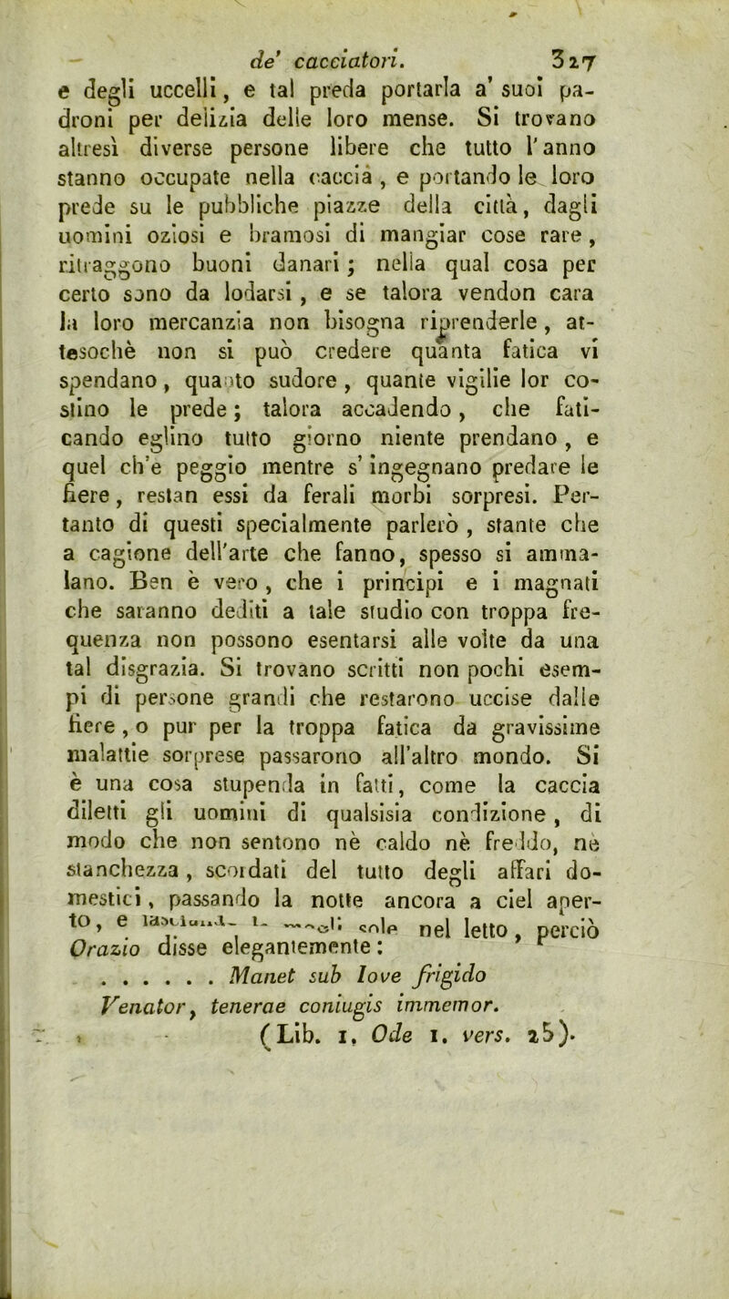 e degli uccelli, e tal preda portarla a’ suol pa- droni per deiiiia delle loro mense. Si trovano altresì diverse persone libere che tutto l'anno stanno occupate nella (taccia , e portando le loro prede su le pubbliche piazze della città, dagli uomini oziosi e bramosi di mangiar cose rare, ritraggono buoni danari ; nella qual cosa per certo sono da lodarsi, e se talora vendon cara ia loro mercanzia non bisogna riprenderle, at- tesoché non si può credere quanta fatica vi spendano, qua^ito sudore , quante vigilie lor co- stino le prede ; talora accadendo, che fati- cando eglino tutto giorno niente prendano, e quel ch’e peggio mentre s’ingegnano predare le fiere, reslan essi da ferali morbi sorpresi. Per- tanto di questi specialmente parlerò , stante che a cagione dell'arte che fanno, spesso si amma- lano. Ben è vero , che 1 principi e 1 magnati che saranno dediti a tale studio con troppa fre- quenza non possono esentarsi alle volte da una tal disgrazia. Si trovano scritti non pochi esem- pi di persone granili che restarono uccise dalle fiere , o pur per la troppa fatica da gravissime malattie sorprese passarono all’altro mondo. Si è una cosa stupenda in fatti, come la caccia diletti gli uomini di qualsisia condizione, di modo che non sentono nè caldo né freldo, né stanchezza, scoi dati del tutto degli affari do- mestici , passando la notte ancora a ciel aper- to, e i- Ietto, perciò Orazio disse elegantemente : ^ Manet sub love frigido Venator y tenerae coniugis immemor. f Llb. I, Ode I. vers. 2 5). t