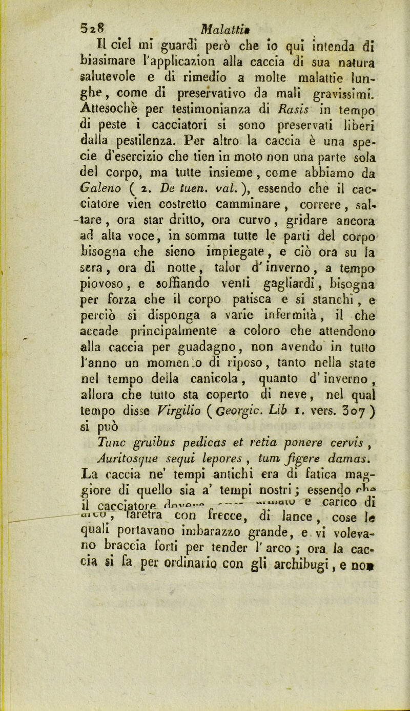 Il del mi guardi però che Io qui intenda di biasimare Tapplicazion alia caccia di sua natura salutevole e di rimedio a molte malattie lun- ghe, come di preservativo da mali gravissimi. Attesoché per testimonianza di Rasis in tempo di peste i cacciatori si sono preservati liberi dalla pestilenza. Per altro la caccia è una spe- cie d’esercizio che tien in moto non una parte sola del corpo, ma tutte insieme, come abbiamo da Galeno ( 2. De tuen. vai. ), essendo che il cac- ciatore vien costretto camminare , correre, sal- -tare , ora star dritto, ora curvo, gridare ancora ad alla voce, in somma tutte le parti del corpo bisogna che sieno impiegate, e ciò ora su la sera, ora di notte, talor d'inverno, a tempo piovoso, e soffiando venti gagliardi, bisogna per forza che il corpo patisca e si stanchi, e perciò si disponga a varie infermità, il che accade principalmente a coloro che attendono alla caccia per guadagno, non avendo in tutto l'anno un momenlo di riposo, tanto nella state nel tempo delia canicola, quanto d’inverno , allora che tutto sta coperto di neve, nel qual tempo disse Virgilio {^Geòrgie. Lib i. vers. Zoj) si pi3Ò Tane gruihus pedicas et retia ponere cervis , Auritosque sequi lepores , tum figere damas. La caccia ne’ tempi antichi era di fatica mag- giore di quello sia a’ tempi nostri ; essendo il cacclatoifi ~»*naiu e carico di «ICO, raretra con trecce, di lance, cose le quali portavano imbarazzo grande, e vi voleva- no braccia forti per tender 1' arco ; ora la cac- cia si fa per ordinario con gli archibugi, e no»