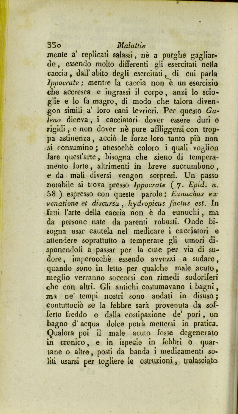 mente a’ replicati salassi, nè a purghe gagliar- de , essendo molto dllFerenti gli esercitati nella caccia, dall’ abito degli esercitati, di cui parla Ippocrate ; mentre la caccia non ^ un esercizio che accresca e ingrassi il corpo, anzi lo scio- glie e lo fa magro, di modo che talora diven- gon simili a’ loro cani levrieri. Per questo Ga^ lena diceva, i cacciatori dover essere duri e rigidi, e non dover nè pure affliggersi con trop- pa astinenza, acciò le forze loro tanto più non si consumino ; attesoché coloro i quali voglion fare quest’arte, bisogna che sieno di tempera- mento forte, altrimenti in breve succumbono, e da mali diversi vengon sorpresi. Un passo notabile si trova presso Ippocrate ( 7. Epid. n, 58 ) espresso con queste parole : Emmchus ex venatione et discursu , hydropicus factus est. In fatti l’arte della caccia non è da eunuchi, ma da persone nate da parenti robusti. Onde bi- sogna usar cautela nel medicare i cacciatori e attendere soprattutto a temperare gli umori di- sponendoli a passar per la cute per via di su- dore, Imperocché essendo avvezzi a sudare, quando sono in letto per qualche male acuto, meglio verranno soccorsi con rimedi sudoriferi che con altri. Gli amichi costumavano i bagni, ma ne’ tempi nostri sono andati in disuso ; contuttoclò se la febbre sarà provenuta da sof- ferto freddo e dalla costipazione de’ pori, un bagno d'acqua dolce potià mettersi In pratica. Qualora poi il male acuto fosse degenerato in cronico, e in ispecle in febbri 0 quar- tane o altre, posti da banda i medicamenti so- lili usarsi per togliere le ostruzioni, tralasciato