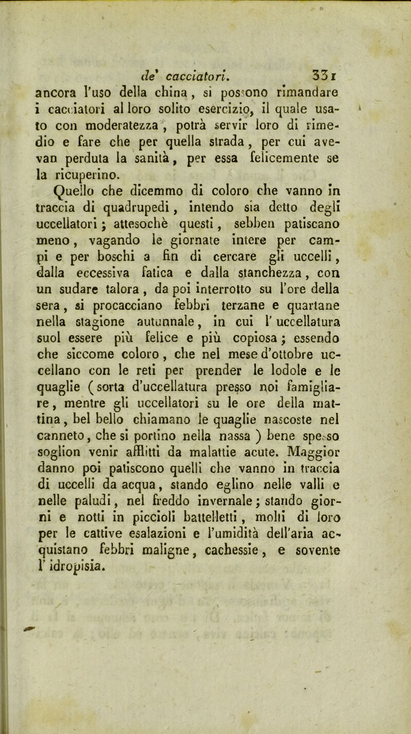 ancora l'uso della china , si possono rimandare i cacciatori al loro solito esercizio, il quale usa- to con moderatezza , potrà servir loro di rime- dio e fare che per quella strada, per cui ave- van perduta la sanità, per essa felicemente se la ricuperino. Quello che dicemmo di coloro che vanno in traccia di quadrupedi, intendo sia detto degli uccellatori ; attesoché questi, sebhen patiscano meno, vagando le giornate intere per cam- pi e per boschi a fin di cercare gli uccelli, dalla eccessiva fatica e dalla stanchezza, con un sudare talora , da poi interrotto su Tore della sera, si procacciano febbri terzane e quartane nella stagione autunnale, In cui l'uccellatura suol essere più felice e più copiosa ; essendo che siccome coloro, che nel mese d’ottobre uc- cellano con le reti per prender le lodole e le quaglie (sorta d’uccellatura presso noi famiglia- re , mentre gli uccellatori su le ore della mat- tina , bel bello chiamano le quaglie nascoste nel canneto, che si portino nella nassa ) bene spe.so soglion venir afflìtti da malattie acute. Maggior danno poi patiscono quelli che vanno in traccia di uccelli da acqua, stando eglino nelle valli e nelle paludi, nel freddo invernale ; stando gior- ni e notti in piccioli haitelletti, molli dì loro per le cattive esalazioni e l’umidità dell'aria ac- quistano febbri maligne, cachessie, e sovente r idropisia.