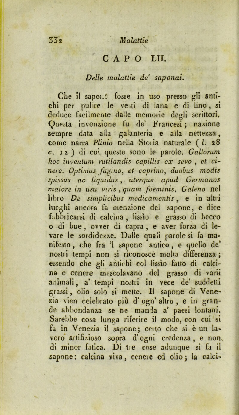 \ CAPO Lll. Delle malattie de' saponai» Che II sapohw fosse in uso presso gli anti- chi per pulire le vediti di lana e di lino, si deduce facilmente dalle meinoile degli scrittori. (Questa invenzione fu de’ Francesi ; nazione sempre data alla galanteria e alla nettezza, come narra Plinio nella Stona naturale ( Z. 28 c. 12 ) di cui queste sono le parole. Gallorum hoc inveiilum rutilandis capillis ex sevo , et ci^ nere. Optimus faguio, et caprino^ duohus modis spissus ac liquidus, uterque apud Germanos maiore in usa viris , quam foeminis. Galeno nel libro De siniplicibus medicanientis, e in altri lucghl ancora fa menzione del sapone, e dice Lbbricarsi di calcina , liscio e grasso di becco o di bue , ovver di capra , e aver forza di le- vare le sordidezze. Dalle quali parole si fa ma- nifesto , che fra ’i sapone antico, e quello de* nostri tempi non si riconosce molta differenza ; essendo che gli antu hi col lissìo fatto di calci- na e cenere mescolavano del grasso di vari! animali, a* tempi nostri in vece de’ suddetti grassi, olio solo si mette. Il sapone di Vene- zia vien celebrato più d’ ogn* altro , e in gran- de abbondanza se ne manda a’ paesi lontani. Sarebbe cosa lunga riferire il modo, con cui si fa in Venezia il sapone; certo che sì è un la- voro artifizioso sopra d’ogni credenza, e non. di minor fatica. Di tie cose adunque si fa il capone: calcina viva, cenere ed olio; la calci-