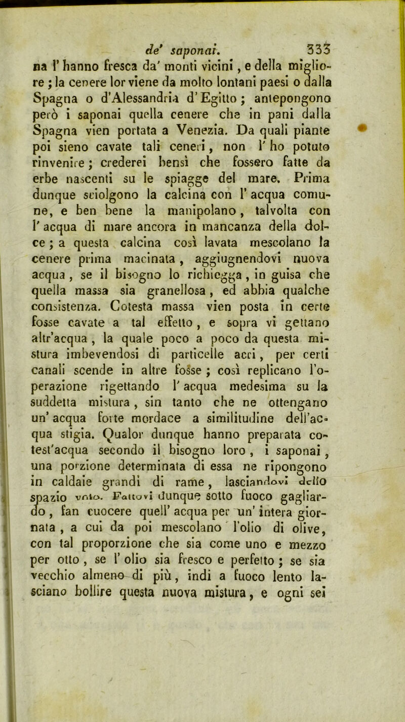 na r hanno fresca da' monti vicini, e della miglio- re ; la cenere lor viene da molto lontani paesi o dalla Spagna o d’Alessandria d’Egitto ; antepongono però i saponai quella cenere che in pani dalla Spagna vien portata a Venezia. Da quali piante poi sieno cavate tali ceneri, non i' ho potuto rinvenire ; crederei bensì che fossero fatte da erbe nascenti su le spiagge del mare>. Prima dunque sciolgono la calcina con T acqua comu- ne, e ben bene la manipolano, talvolta con r acqua di mare ancora in mancanza della dol- ce ; a questa calcina così lavata mescolano la cenere prima macinala, aggiugnendovi nuova acqua , se il bisogno lo richicgga , in guisa che quella massa sia granellosa, ed abbia qualche consistenza. Cotesta massa vien posta in certe fosse cavate a tal effetto , e sopra vi gettano ahr’acqua , la quale poco a poco da questa mi- stura imbevendosi di particelle acri, per certi canali scende in altre fo^se ; così replicano To- perazione rigettando l'acqua medesima su la suddetta mistura, sin tanto che ne ottengano un’ acqua forte mordace a similitudine dell’ac- qua stigia. Qualor dunque hanno preparata co- test'acqua secondo il bisogno loro , i saponai, una porzione determinata di essa ne ripongono in caldaie grandi di rame, lascianrtovl delio Sj3azio vnio. fattovi tiunque sotto fuoco gagliar- do , fan cuocere quell’ acqua per nn’ intera gior- nata , a cui da poi mescolano l’olio di olive, con tal proporzione che sia come uno e mezzo per otto , se 1’ olio sia fresco e perfetto ; se sia vecchio almeno di più, indi a fuoco lento la- sciano bollire questa nuova mistura, e ogni sei