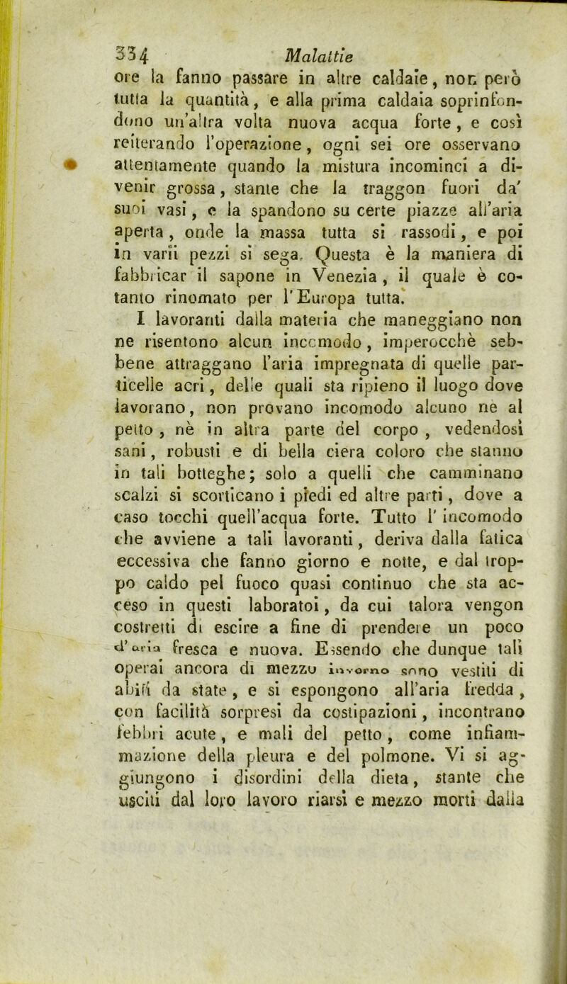 ore la fanno passare in altre caldaie, non però f utia la quantità, e alla prima caldaia soprintV.n- d(;no un’altra volta nuova acqua forte, e così reiterando l’operazione, ogni sei ore osservano attentamente quando la mistura incominci a di- venir grossa, stante che la traggon fuori da suoi vasi, c la spandono su certe piazze all’aria aperta , onde la massa tutta si rassodi, e poi In varii pezzi sì sega. Questa è la maniera di fabbi icar il sapone in Venezia , il quale è co- tanto rinomato per l’Europa tutta. I lavoranti dalla materia che maneggiano non ne risentono alcun inccmodo, imperocché seb- bene attraggano l’aria impregnata di quelle par- ticelle acri, delle quali sta ripieno il luogo dove lavorano, non provano incomodo alcuno ne al pedo , nè in altra parte del corpo , vedendosi sani, robusti e di bella ciera coloro che stanno in tali botteghe; solo a quelli che camminano scalzi si scorticano i piedi ed altre parti, dove a caso tocchi quell’acqua forte. Tutto l' incomodo che avviene a tali lavoranti, deriva dalla latica eccessiva che fanno giorno e notte, e dal trop- po caldo pel fuoco quasi continuo che sta ac- ceso in questi laboratoi, da cui talora vengon costretti di escire a fine di prendete un poco ci’uria fresca e nuova. Essendo che dunque tali operai ancora di mezzu luvomo sono vestili di abifi da state , e si espongono all’aria fredda , con facilità sorpresi da costipazioni, incontrano febliri acute, e mali del petto, come infiam- mazione della pleura e del polmone. Vi si ag- giungono i disordini della dieta, stante che usciti dal loro lavoro riarsi e mezzo morti dalia