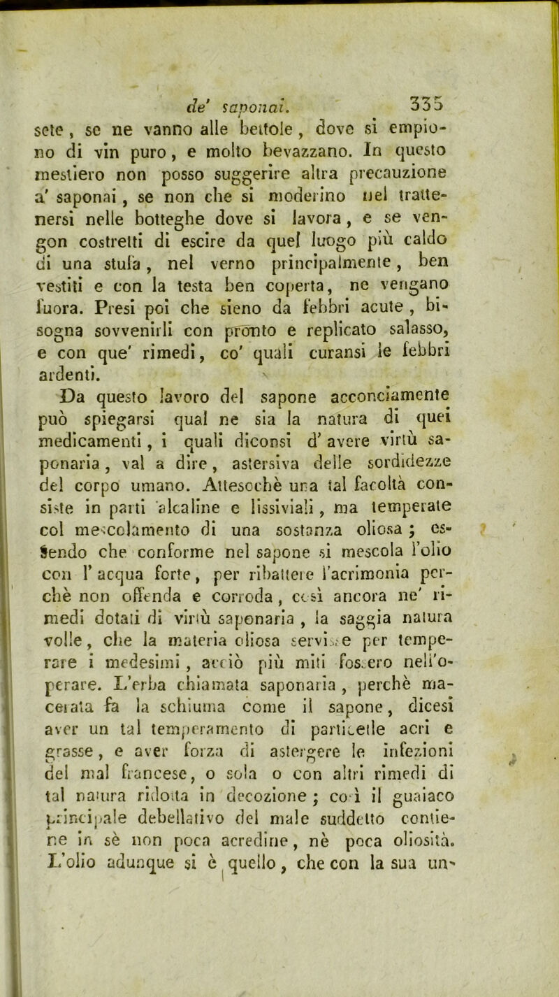 sete , se ne vanno alle bettole, dove si empio- no di vin puro, e molto bevazzano. In questo inesllero non posso suggerire altra precauzione a' saponai , se non che si moderino nel tratte- nersi nelle botteghe dove si lavora, e se ven- gon costretti di esche da quel luogo più caldo di una stula, nel verno principalmente, ben vestili e con la testa ben coperta, ne vengano fuora. Presi poi che sieno da Febbri acute , bi- sogna sovvenirli con pronto e replicato salasso, e con que' rimedi, co' quali curansi le Febbri ardenti. Da questo lavoro del sapone acconciamente può spiegarsi qual ne sia la natura di quei medicamenti, i quali diconsi d' avere virtù sa- ponaria , vai a dire, astersiva delle sordidezze del corpo umano. Auescchè una tal Facoltà con- siste in parti alcaline e lissiviali, ma temperate col mescclamento di una sostanza oliosa ; es- sendo che conforme nel sapone si mescola Tolio con r acqua Forte, per ribattere l’acrimonia per- chè non offenda e corroda, cc sì ancora ne' ri- medi dotati dì virtù saponaria , la saggia natura volle, che la materia oliosa servi..-e per tempe- rare i medesimi , acciò più miti fossero neli'o- perare. L’erba chiamata saponaria , perchè ma- cai ala la schiuma come il sapone^, dicesì aver un tal temperamento di particelle acri e crasse, e aver forza di astergere le infezioni del mal francese, o sola o con altri rimedi di tal natura ridotta In decozione ; co i il gualaco prlncijiale debellativo del male suddetto contie- ne In sè non poca acredine, nè poca ollosità. I.’olio adunque si è ^ quello , che con la sua un^