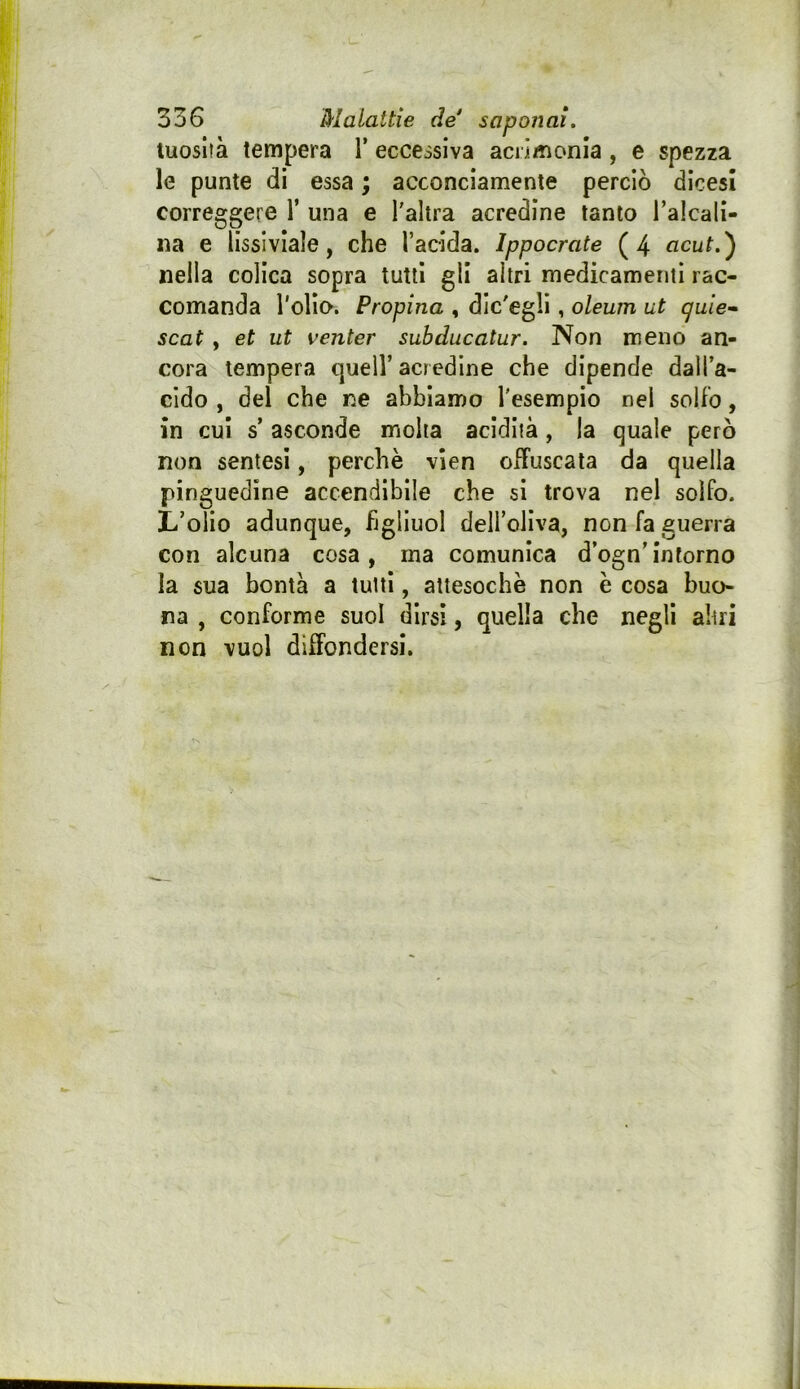 luoslìà tempera V ecceisiva aciìmonla, e spezza le punte di essa ; acconciamente perciò dicesi correggere Y una e l'altra acredine tanto Talcali- na e lissiviale, che l’acida. Ippocrate (4 acut.') nella colica sopra tutti gli altri medicamenti rac- comanda rollo. Propina , dlc'egll, oleum ut quie* Seat , et ut venter suhducatur. Non meno an- cora tempera quell’ acredine che dipende dall’a- cido , del che ne abbiamo l'esempio nel solfo, in cui s’ asconde molta acidità, la quale però non sentesi, perchè vien offuscata da quella pinguedine accendìbile che si trova nel solfo. L’olio adunque, hglluol dell’oliva, non fa guerra con alcuna cosa, ma comunica d’ogn’inforno la sua bontà a tutti, attesoché non è cosa buo- na , conforme suol dirsi, quella che negli altri non vuol diffondersi.