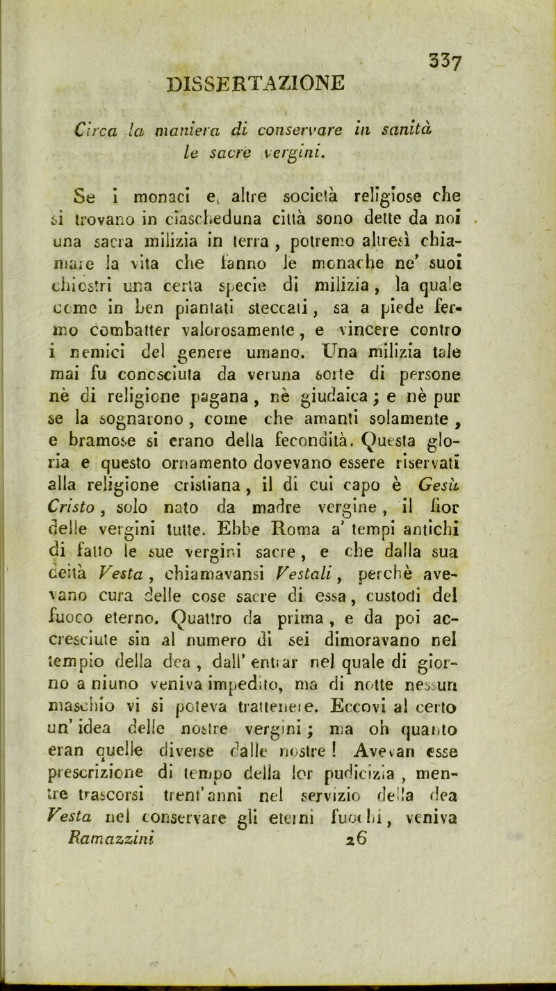 DISSERTAZIONE Circa la maniera di conservare in sanità le sacre vergini. Se I monaci e, altre società religiose che si trovano in ciascheduna città sono dette da noi una sacra milizia in terra , potremo ahresì chia- mare la vita che tanno le monache ne’ suoi chi estri una certa specie di milizia, la cjua'e cerne In ben piantati steccati, sa a piede fer- mo combatter valorosamente, e vincere contro i nemici del genere umano. Una milizia tale mai fu conosciuta da veruna sorte di persone nè di religione pagana, nè giudaica ; e nè pur se la sognarono , come che amanti solamente , e bramose si erano della fecondità. Questa glo- ria e questo ornamento dovevano essere riservati alla religione cristiana, il di cui capo è Gesh Cristo, solo nato da madre vergine, il hoc delle vergini tutte. Ebbe Roma a’ tempi antichi di fatto le sue vergini sacre , e che dalla sua deità Festa, chiamavansi Festali, perchè ave- vano cura delle cose sacre di essa, custodi del fuoco eterno. Quattro da prima , e da poi ac- cresciute sin al numero di sei dimoravano nel tempio della dea, dall’entiar nel quale di gior- no a niuno veniva impedito, ma di notte nessun maschio vi si poteva tratteneie. Eccovi al certo un’ idea delle nostre vergini ; ma oh quanto eran quelle diveise dalle nostre ! Avevan esse prescrizione di terijpo della lor pudicizia , men- tre trascorsi treni’anni nel servizio della dea Festa nel conservare gli eteini fuochi, veniva Ramazzini 26