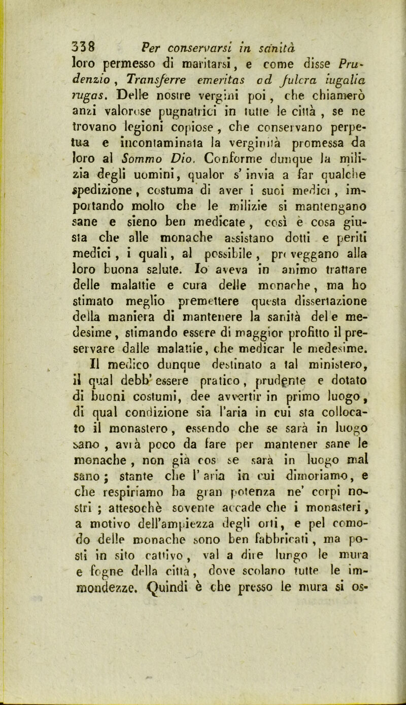 loro permesso di maritarsi, e come disse Pru- denzio , Transjerre emeritas ad Julcra iugalia rugas. Dello nosire vergini poi, che chiamerò anzi valoro.se pugnatrici in tutte le città , se ne trovano legioni copiose , che conservano perpe- tua e Incontaminata la vergirìiià promessa da loro al Sommo Dio, Conforme dunque la mili- zia degli uomini, qualor s’invia a far qualche spedizione , costuma di aver i suoi medici , im- portando molto che le milizie si mantengano sane e sieno ben medicate, così è cosa giu- sta che alle monache assistano dotti e periti medici, i quali, al possibile , pr< veggano alla loro buona salute. Io aveva in animo trattare delle malattie e cura delle mcnarhe, ma ho stimalo meglio premettere questa dissertazione della maniera di mantenere la sanità del e me- desime , stimando essere di maggior profitto il pre- servare dalle malattie, che medicar le medesime. Il medico dunque destinato a tal ministero, il qual debb’ essere pratico, prudente e dotato di buoni costumi, dee avv»«rtir in primo luogo, di qual condizione sia l’aria in cui sta colloca- to il monastero, essendo che se sarà in luogo sano , avià poco da fare per mantener sane le monache , non già cos se sarà in luogo mal sano; stante che Tarla in cui dimoriamo, e che respiriamo ha gran potenza ne’ corpi no- stri ; attesoché sovente ar cade che i monasteri, a motivo dell’ampiezza degli orti, e pel como- do delle monache sono ben fabbriraii, ma po- sti in sito cattivo, vai a dii e lungo le mura e fogno della città, dove scolano tutte le im- mondezze, Quindi è che presso le mura si os-