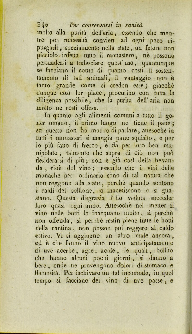 molto alla purità deU’aria, essendo che men- tre per necessità convien ad ogni poco ri- putfgarli, specialmente nella state, un fetore non picciolo infetta tutto il monastero, nè possono persuadersi a tralasciare quest’ uso, quantunque se facciano il conto di quanto costì il sosten- tamento di tali animali, il vantaggio non è tanto grande come sì credon es.e ; giacche dunque così lor piace , procurino con tutta la diligenza possibile, che la purità dell’aria non molto no resti offesa. In quanto agli alimenti comuni a tutto il ge- ner umano, 11 primo luogo ne tiene il pane ; su questo non ho inolivo di parlare, attesoché in tutti i monasteri si mangia pane squisito , e per io più fallo di fresco , e da per loro ben ma- nipolato , talmente che sopra di ciò non può desiderarsi di più ; non è già così (Iella bevan- da , cioè del vino ; essendo che i vini delle monache per ordinario sono di lai natura che non reggono alla s'ate, perche quando sentono ì caldi del soHione, o inacetiscono o si gua- stano. Questa disgrazia l' ho veduta succeder loro quasi ogni anno. Attesoché nel metter il vino n<dle botti lo inacquano molto , sì perchè non offenda, si perchè restin .oiene tutte le botti della cantina , non posson poi reggere al caldo estivo. Vi si aggiugne un altro male ancora , ed è che Lnno il vino nu^vo anticipatamente di uve acerbe, agre, acide , le quali, bollito che hanno alcuni pochi gii.rnl , si danno a bere , onde ne provengono dolori dì stomaco e fla-uosità. Per ischivaie un tal incomodo, in quel tempo si facciano del vino di uve passe, e