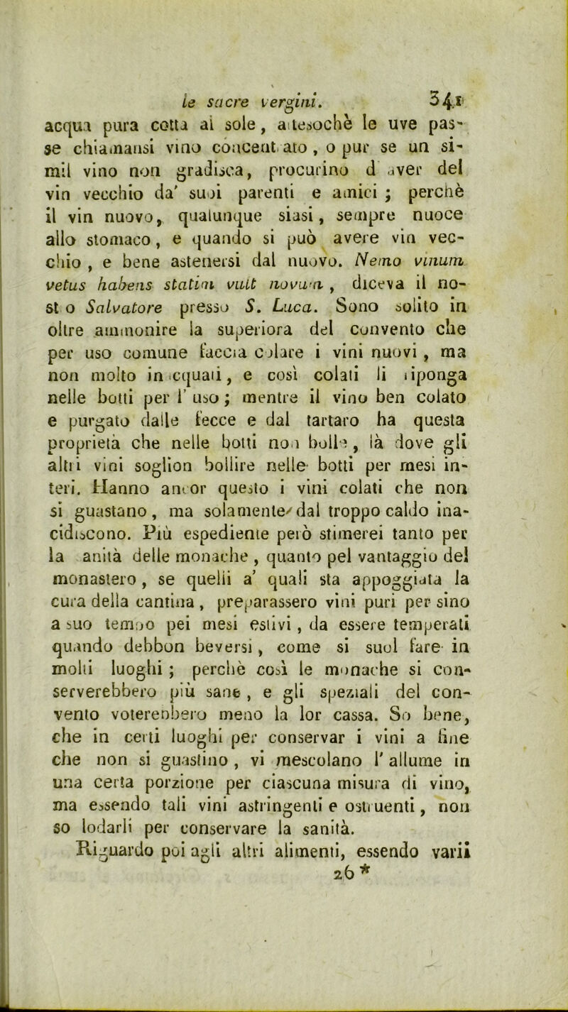 ie sacre lergiiii. 34.» acqua pura cotta ai sole, aitesochè le uve pas se cbla*naiisi vino coucent. aio, o pur se un si- mil vino non gradisca, procurino d aver del vin vecchio da' suoi parenti e ainici ; perchè il vin nuovo, qualunque siasi, sempre nuoce allo stomaco, e quando si può avere vin vec- chio , e bene astenersi dal nuovo. Nemo vuiuin vetus hahens statini viUt iiovaici, diceva il no- 5t o Salvatore presso 5, Luca. Sono solilo in oltre ammonire la superiora del convento che per uso comune taccia colare i vini nuovi , ma non molto in .cquaii, e così colali li tiponga nelle botti per 1’ uso ; mentre il vino ben colato e purgato dalle fecce e dal tartaro ha questa proprietà che nelle botti non bulle , ià dove gli alti! vini soglion bollire nelle- botti per mesi in- teri. Hanno ani or questo i vini colati che non si guastano, ma solamente'^dal troppo caldo ina- cidiscono. Più espediente però stimerei tanto per la anlià delle monache , quanto pel vantaggio del monastero, se quelli a' quali sta appoggiata la cura della cantina , preparassero vini puri per- sino a 5UO temoo pei mesi estivi, da essere temperali quando debbon beversi, come si suol fare in molli luoghi ; perchè coA le monache si con- serverebbero più sane , e gli speziali del con- vento voierenberu meno la lor cassa. So bene, che in certi luoghi per conservar i vini a line che non si guaslino , vi mescolano T allume in una certa porzione per ciascuna misura di vino, ma essendo tali vini astringenti e ostruenti, non 60 lodarli per conservare la sanità. Ki, guardo poi agli altri alimenti, essendo vai'ii 26 *