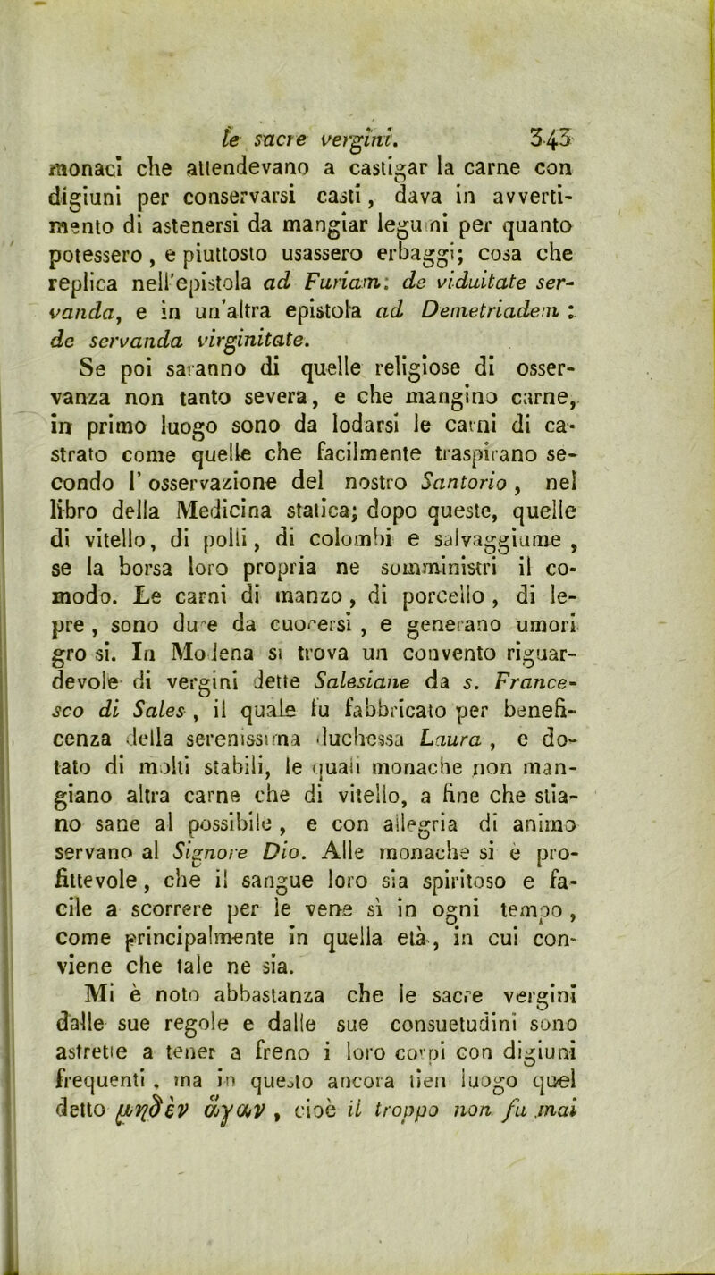 monaci che atlendevano a castigar la carne con digiuni per conservarsi casti, dava in avverti- mento di astenersi da mangiar legumi per quanto potessero, e piuttosto usassero erbaggi; cosa che replica nell'epistola ad Furiami de viduitate ser^ vanduy e in un’altra epistola ad Demetriadem : de servanda virginitate. Se poi saranno di quelle religiose di osser- vanza non tanto sQwerày e che mangino carne, in primo luogo sono da lodarsi le carni di ca- strato come quelle che facilmente traspirano se- condo r osservazione del nostro Santorio , nel libro della Medicina statica; dopo queste, quelle di vitello, di polli, di colombi e salvaggiume , se la borsa loro propria ne somministri il co- modo. Le carni di manzo , di porcello, di le- pre , sono du'e da cuo<ersi , e generano umori grò si. In Mo iena si trova un convento rÌH;uar- devole di vergini dette Salesiane da s. France- sco di Sales , il quale lu fabbricato per beneh- cenza della serenissima duchessa Laura , e do- tato di molti stabili, le quali monache non man- giano altra carne che di vitello, a fine che stia- no sane al possibile , e con ail<:‘grla di animo servano al Signore Dio. Alle monache si è pro- fittevole , che il sangue loro sia spiritoso e fa- cile a scorrere per le vene si in ogni tempo, come principalmente in quella età , in cui con- viene che tale ne sia. Mi è noto abbastanza che le sacre vergini dalle sue regole e dalle sue consuetudini sono astrette a tener a freno i loro co' pi con digiuni frequenti , ma in queolo ancora llen luogo quel dsMo èV Oiyoi^V f cioè il troppo non fu .mai