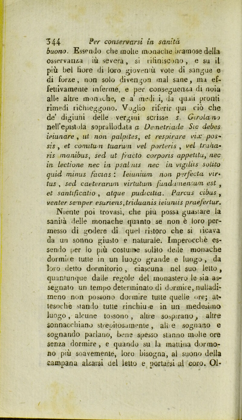 buono. Essendo die molle monache uramose della osservaiua iù severa , si rltiniscjHo , e su il più bel hore di loro gioventù vote di sangue o di for^e, non solo diven^^on mal sane, ma ef- fetiivamenie in terme, e per conseguenza di noia alle altre m-an tche, e a’ medi i, da (juaii pronti rimedi richieggono. Voglio riferir qui ciò che de’ digiuni delle vergini scrisse s Girola no nell’epistola soprallodata a De:netrlade Sic debes ieianare , ni non palpites^ et respirare vix poS’- SIS , et coniituoì tiiaruni vel porteris , veL trulla^ ris inanibus^ sed ut fracto corporis appetitUf nec in lectione nec in psal nis nec in vigilus solito quid minus facins : leumium non perfecta vir< tus , sed caeteramrn virtutuin funduineniuin est , et santificatio , atque pudicitia. Parcus cibus, venter senaper esuriens^ triduanis ieiuniis prae/ertur. Niente poi trovasi, che più possa guastare la sanila delle monache quanto se non è loro per- messo di godere di quel ristoro che si licava da un sonno giunto e naturale. Imperocché es- sendo per lo più coslume solilo deile monache dormite tutte in un luogo grande e lungo, da loro detto dormitorio , ciascuna nel suo letto , quantunque dalie regole del monastero le sia as- segnato un tempo determinalo di dormire, nulladi- meno non possono dormire tutte quelle ore; at- tesoché stando tutte rinchiude in un medesimo luogo, alcune tossono, altre sospirano ^ altre sonnacchiano sireniiosamcnte, alce sognano e sognando parlano, bene spesso stanno molle ore senza dormire , e quando su la manina dormo- no più soavemente, loro bisogna, al suono della campana alzarsi del letto e portarsi al coro. 01-