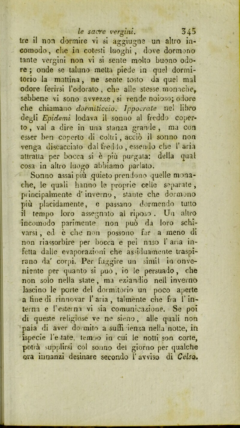 tre il non dormire vi si aggiugns un altro in- comodo , che in cotesti luoi<hi , dove dormono tante vergini non vi si sente molto buono odo- re ; onde se taluno metta piede in quel dormi- torio la mattina, ne sente tosto da quei mal odore ferirsi Todorato , che alle stesse monache, sebbene vi sono avvezze , si rende noioso; odore che chiamano dormiticcLo. Ippocrate nel libro degli Epidenii lodava il sonno al freddo coper- to , vai a dire in una stanza grande , ma con esser ben coperto di collii, acciò il sonno non venga discaccialo dal treeldo , essendo che i’ aria attratta per bocca si è più purgata: della qual cosa in altro luogo abbiamo parlato. Sonno assai più quieto prendono quelle mona- che, le quali li-anno le proprie celle separate , piincipalmente d'inverno, stante che dormano più placidamente, e passano dormendo tutto il tempo loro assegnato al riposo . Un altro incomodo parimente non può da loro schi- varsi , ed è che non possono far a meno di non riassorbire per bocca e pei naso 1* ana in- fetta dalle evaporazioni che assiduamente traspi- rano da' corpi. Per fuggire un simil in onve- niente per quanto si può, io le persuado, che non solo nella state, ma eziandio nell inverno lascino le porte del dormiiario un poco aperte a tìiie di rinnovar i’ aria , talménte che fra T in- terna e Teste;n:i vi sia comunicazione. Se poi di queste religiose ve ne sleno, alle quali non paia di aver dormito a suffi lenza nella notte, in ispecie i’eaate, temoo in cui le notti son corte, potrà supplirsi col sonno del giorno per qualche ora innanzi desinare secondo T avviso di Celsa»