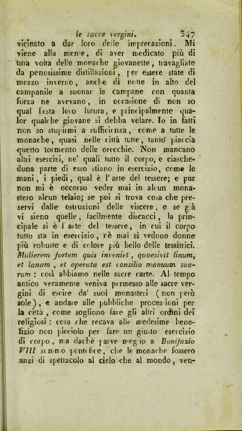 vlcìniito a dar loro deile imprerazìonl. IMi •viene alla nicn e, di aver medicato più di ima volta delle morat he glovanelte, travagliate da penosissime disllllazionì, fer esseie state dì mezzo inverno, and e di notte in alto del campanile a suonar le campane con quanta forza ne avevano, in occasione di non so qual festa loto luiiira, e piinripalmente qua- lor qualche giovane si debba velare. Io in fatti non so siupiimi a sufficienza, come a tutte le monache, quasi nelle città tutte, tanto' piaccia questo tormento delle orecchie. Non mancano altri esercizi, ne’ quali tutto il corpo, e ciasche- duna parte di esso stiano in eseicizlo, come le mani, i piecii, qual è 1' arie dei tessere; e pur non mi è occorso veder mai in alcun mona- stero alcun telaio; se poi sì trova cosa che pre- servi dalle ostiuzionl delle viscere, e se già vi sieno quelle, facilmente discacci, la prin- cipale si è l atte del tessete, in cui il corpo tutto sta in esercìzio , rè mai si vedono donne più robuste e di cdore più bello delle tessitrici. Midierem Jortem quis im eniet, quaesìvit lìnum^ et lanom , et operata est consilio manuum sua- rum : cosi abbiamo nelle sacre carte. Al tempo antico veramente veniva permesso alle sacre ver- gini di escire da' suoi monasteri ( non però sole ) , c andai e alle puhhliclie proces ioni per la città , come sogliono fare gli altri ordini del religiosi : tesa che recava alle medesime bene- fizio non picciolo per fare un giusto esercizio di corpo, ma dachè [ai ve meg io a Bonifazio Vili se inno j c ntcbce, che le monache fossero anzi di spettacolo al cielo che al mondo, ven-
