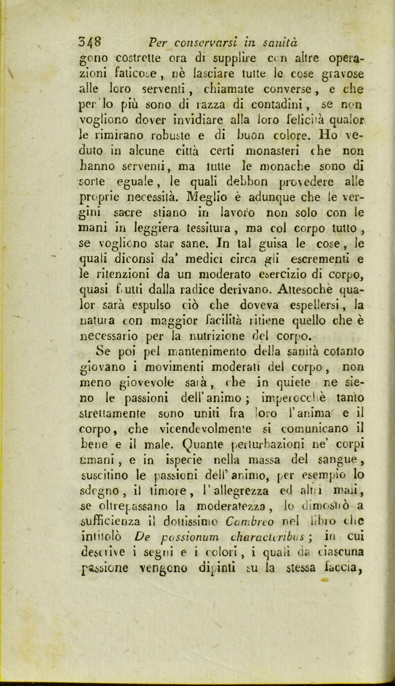 gono costrette ora di supplire e» n altre opera- zioni faticone, nè lasciare tutte le cose gravose alle loro serventi , chiamate converse, e che per lo più sono di razza di contadini, se nc*n vogliono dover invidiare alla loro felicità qualor le rimirano robuste e di buon colore. Ho ve- duto In alcune città certi monasteri che non hanno serventi, ma tutte le monache sono di sorte eguale, le quali debbon prevedere alle proprie necessità. Meglio è adunque che le ver- gini sarcre stiano in lavoro non solo con le mani in leggiera tessitura , ma col corpo tutto , se voglicno star sane. In tal guisa le cose, le quali dicorisì da* medici circa gii escrementi e le ritenzioni da un moderato esercizio di corpo, quasi butti dalla radice derivano. Attesoché qua- lor sarà espulso ciò che doveva espellersi, la natura con maggior facilità ritiene quello che è necessario per la nutrizione del corpo. Se poi pel mantenimento della sanità cotanto giovano i movimenti moderati del corpo, non meno giovevole saià, che in quiete ne sie- no le passioni dell’animo; inipeiocd è tanto strettamente sono uniti fra loro l’anima e il corpo, che vicendevolmente si comunicano il bene e il male. Quante perturbazioni ne’ corpi umani , e in isperie nella massa del sangue, suscitino le passioni dell’ animo, per esempio lo sdegno, il timore, l’allegrezza ed altii man, se oltrepassano la moderatezza, lo dlni(.*si»ò a sufficienza il dottissinio Cùmbrto nel iìhio che intitolò De pcssionurn cheracunbus ; in cui descrive i seguì e i ccloil, i quali da ciascuna passione vengono dipinti su la stessa faccia,