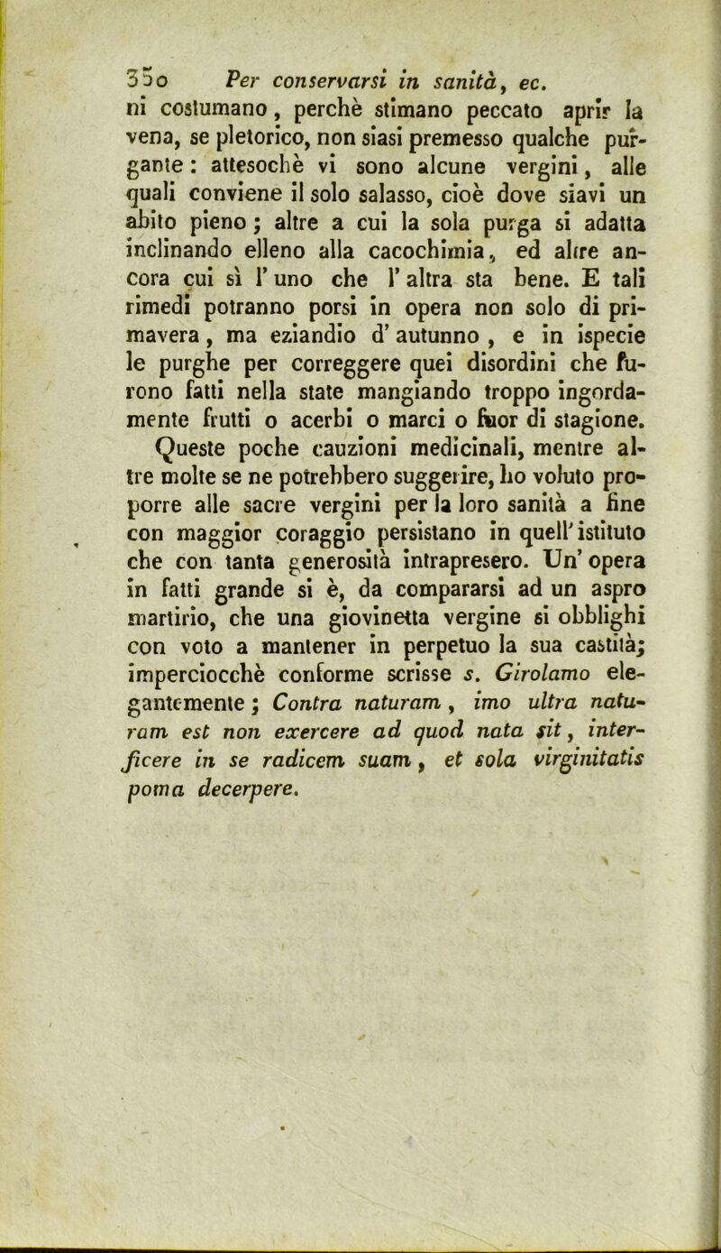 ni costumano, perchè stimano peccato aprir la vena, se pletorico, non siasi premesso qualche pur- gante : attesoché vi sono alcune vergini, alle quali conviene il solo salasso, cioè dove siavi un abito pieno ; altre a cui la sola purga si adatta inclinando elleno alla cacochlinia, ed altre an- cora cui sì r uno che 1’ altra sta bene. E tali rimedi potranno porsi in opera non solo di pri- mavera , ma eziandio d’autunno , e in ispecle le purghe per correggere quei disordini che fu- rono fatti nella state mangiando troppo ingorda- mente frutti o acerbi o marci o &or di stagione. Queste poche cauzioni medicinali, mentre al- tre molte se ne potrebbero suggerire, ho voluto pro- porre alle sacre vergini per la loro sanità a fine con maggior coraggio persistano in quell'istituto che con tanta generosità Intrapresero. Un’opera in fatti grande si è, da compararsi ad un aspro martirio, che una giovinetta vergine si obblighi con voto a mantener in perpetuo la sua castità; imperciocché conforme scrisse s, Girolamo ele- gantemente ; Cantra naturam , imo ultra nata* ram est non exercere ad cjuod nata fit, inter- ficere in se radicem suam, et sola virginitatis poma decerpere.