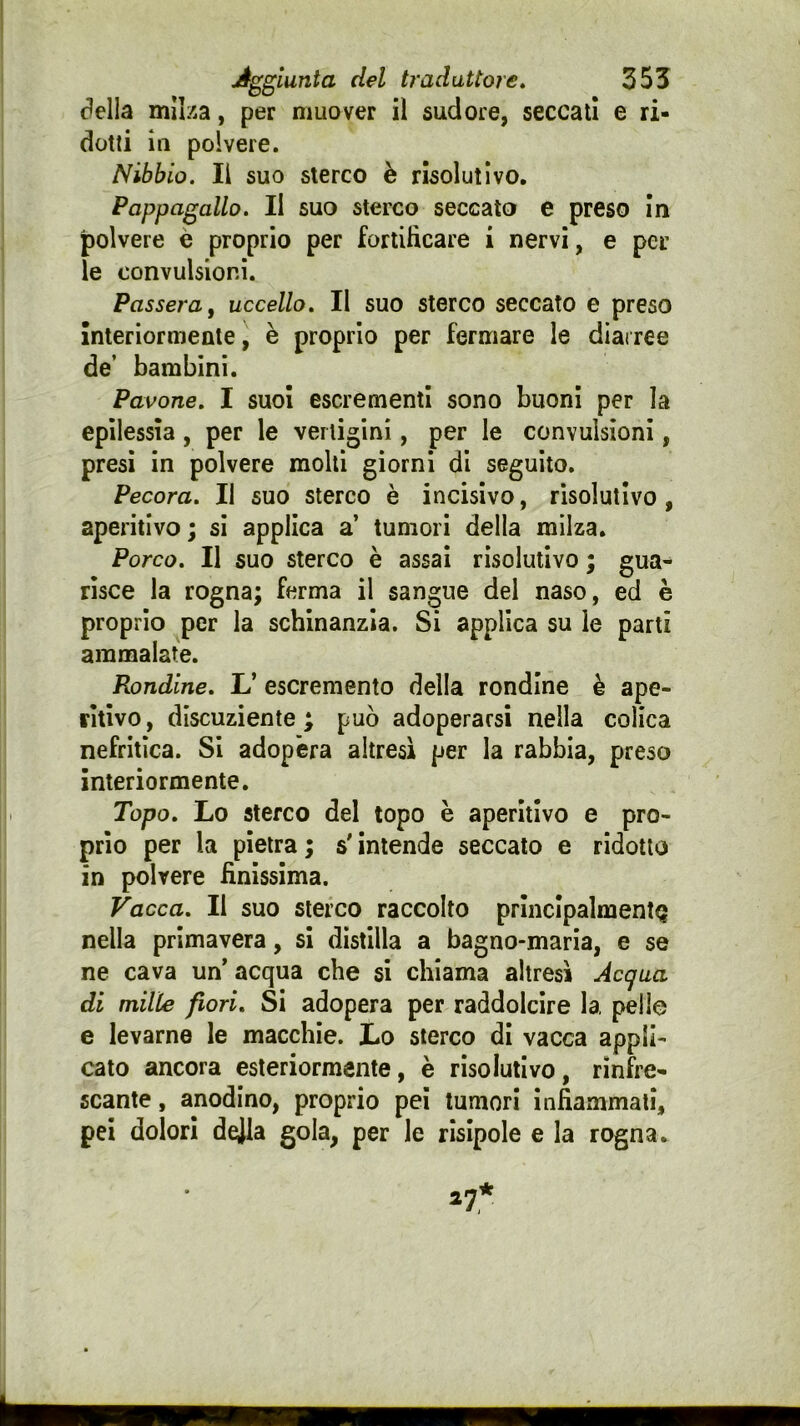 della milza, per muover il sudore, seccati e ri- dotti in polvere. Nibbio. Il suo sterco è risolutivo. Pappagallo. Il suo sterco seccato e preso In polvere è proprio per fortificare i nervi, e per le convulsioni. Passera ^ uccello. Il suo sterco seccato e preso Interiormente, è proprio per fermare le diai ree de’ bambini. Pavone, I suol escrementi sono buoni per la epilessia, per le vertigini, per le convulsioni, presi in polvere molti giorni di seguito. Pecora. Il suo sterco è incisivo, risolutivo, aperitivo ; si applica a’ tumori della milza. Porco. Il suo sterco è assai risolutivo ; gua- risce la rogna; ferma il sangue del naso, ed è proprio per la schinanzia. Si applica su le partì ammalate. Rondine. L’ escremento della rondine è ape- ritivo, discuziente ; può adoperarsi nella colica nefritica. Si adopera altresì per la rabbia, preso interiormente. Topo. Lo sterco del topo è aperitivo e pro- prio per la pietra; s'intende seccato e ridotto in polvere finissima. Vacca. Il suo sterco raccolto prlncIpalmentQ nella primavera, si distilla a bagno-maria, e se ne cava un'acqua che si chiama altresì Acqua di mille fiori. Si adopera per raddolcire la pelle e levarne le macchie. Lo sterco di vacca appli- cato ancora esteriormente, è risolutivo, rinfre- scante , anodino, proprio pei tumori infiammati, pei dolori dejla gola, per le risipole e la rogna.
