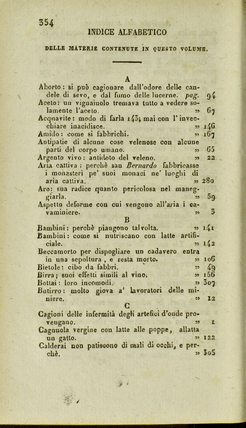 f 354 INDICE ALFABETICO DELLE MATEPJE CONTENUTE IN QUESTO VOLUME. A Aborto : si può cagionare clalFodore delle can- dele di sevo, e dal fumo delle lucerne, pag. q4 Aceto: un vignaiuolo tremava tutto a vedere so- lamente Faceto. 59 6'} Acquavite: modo di farla mai con T invec- chiare inacidisce. 59 146 Amido : come si fabbrichi. 99 i6j Antipatie di alcune cose velenose con alcune parti del corpo umano. 59 65 Argento vivo: antidoto del veleno. 99 22 Aria cattiva : perchè san Bernardo fabbricasse i monasteri pe’ suoi monaci ne’ luoghi di aria cattiva, 99 280 Aroj^ sua radice quanto pericolosa nel maneg- giarla. 99 59 Aspetto deforme con cui vengono all’aria i ca- vaminiere. 99 5 B Bambini: perchè piangono talvolta. « i4i Bambini; come si nutriscano con latte artifi- ciale. 99 142 Beccamorto per dispogliare un cadavere entra in una sepoltura , e resta morto. 59 106 Bietole: cibo da fabbri. ' 99 49 Birra; suoi effetti simili al vinOi 99 i56 Bottai ; loro incomodi. s» Butirro : molto giova a’ lavoratori delle mi- niere. « 12 G Cagioni delle infermità degli artefici decade pro- vengano. 99 1 Cagnuola vergine con latte alle poppe, allatta un gatto. _ 99 122 Calderai non patiscono di mali di occhi, e per- chè. 55 3o5 <*• '