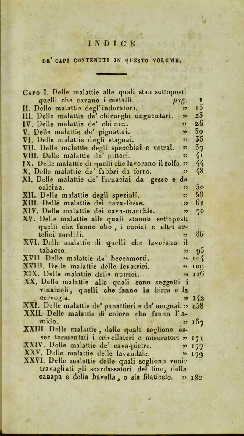 INDICE de’ capi contenuti in questo volume. 55 55 55 55 55 55 55 55 da 55 55 55 55 Capo 1. Delle malattie alle quali stan sottoposti quelli che cavano i metalli. P'^S- II. Delle malattie degl’indoratori. III. Delle malattie de’ chirurghi unguentari. IV. Delle malattie de’ chimici. V. Delle malattie de’ pignattai. VI. Delle malattie degli stagnai. VII. Delle malattie degli specchiai e vetrai. Vili. Delle malattie de’ pittori. IX. Delle malattie di quelli che lavorano il solfo. ” X. Delle malattie de’ fabbri da ferro. XI. Delle malattie de’ fornaciai da gesso calcina. XII. Delle malattie degli speziali. XIII. Delle malattie dei cava-fosse. XIV. Delle malattie dei cava-macchie. XV. Delle malattie alle quali stanno sottoposti quelli che fanno olio , i cuoiai e altri ar- tefici sordidi. XVI. Delle malattie di quelli che lavorano tabacco. XVll Delle malattie de’ beccamorti. XVlll. Delle malattie delle levatrici, XIX. Delle malattie delle nutrici. XX. Delle malattie alle quali sono soggetti i vinaiuoli, quelli che fanno la birra e la . cervogia. 55 XXI. Delle malattie de’ panattleri e de’mugnai. 55 XXII. Delle malattie di coloro che fanno l’a- mido. 55 XXlll. Delle malattie , dalle quali sogliono es- ser tormentati i crivellatori e misuratori 55 XXIV. Delle malattie de’ cava-pietre. ss XXV. Delle malattie delle lavandaie. « XXVI. Delle malattie dalle quali sogliono venir travagliali gli scardassatori del lino, della canapa e della bavella ^ 0 sia hUticcio. 55 il 55 55 55 55 1 i5 25 26 3o 55 57 44 48 5o 53 Gl 70 80 95 10% lor) Ili) 1^2 i58 16; 171 177 179 J182