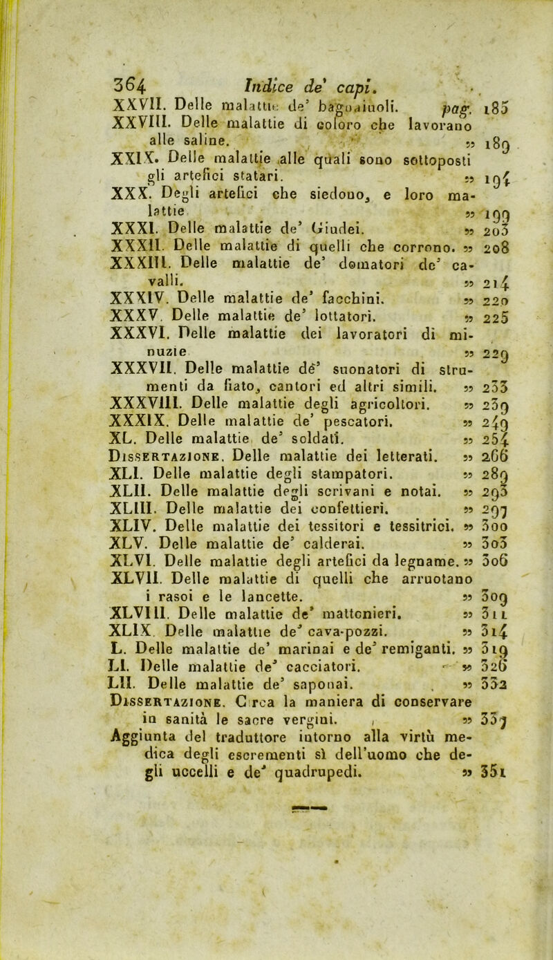 55 55 3^4 Indice de* capi, XXVII. Dello malattu; de’ bagoaiuoli. XXVIII. Delle malattie di coloro che lavorano alle saline. XXIX» Delle malattie ,alle quali sono sottoposti gli artefici statari. XXX. Degli artefici che siedono, e loro ma- lattie 55 XXXI. Delie malattie de’ (Giudei. 55 XXXll. Delle malattie di quelli che corrono. 55 XXXIU. Delle malattie de’ domatori de’ ca- valli. 55 XXXIV. Delle malattie de’ facchini. 55 XXXV. Delle malattie de’ lottatori. 55 XXXVI. Delle malattie dei lavoratori di mi- nuzie 55 XXXVn. Delle malattie de’ suonatori dì stru- menti da fiato, cantori ed altri simili. XXXVlll. Delle malattie degli agricoltori. XXXIX. Delle malattie de’ pescatori. XL. Delle malattie de’ soldati. Dissertazione. Delle malattie dei letterati. XLl. Delle malattie degli stampatori. XLll. Delle malattie degli scrivani e notai. XLllI. Delle malattie dei confettieri. XLIV. Delle malattie dei tessitori e tessitrici, w XLV. Delle malattie de’ calderai. 55 XLVl. Delle malattie degli artefici da legname. 55 XLVll. Delle malattie di quelli che arruotano i rasoi e le lancette, 55 XLVIll. Delle malattie de* maltcnieri. 55 XLIX Delle malattie de’ cava-pozzi. 55 L. Delle malattie de’ marinai e de’ remiganti. 55 LI. Delle malattie de’ cacciatori. 59 Lll. Delle malattie de’ saponai. 99 Dìssertazione. C rea la maniera di conservare in sanità le sacre vergini. , 99 Aggiunta del traduttore intorno alla virtù me- dica degli escrementi si deiruomo che de- gli uccelli e de’ quadrupedi. sj 99 i85 189 199 2o3 208 214 220 225 229 233 23q 2^9 254 266 289 293 297 3oo 3o3 3o6 3oq 31 L 3i4 5 IQ 32G ^ « 003 55j 35i