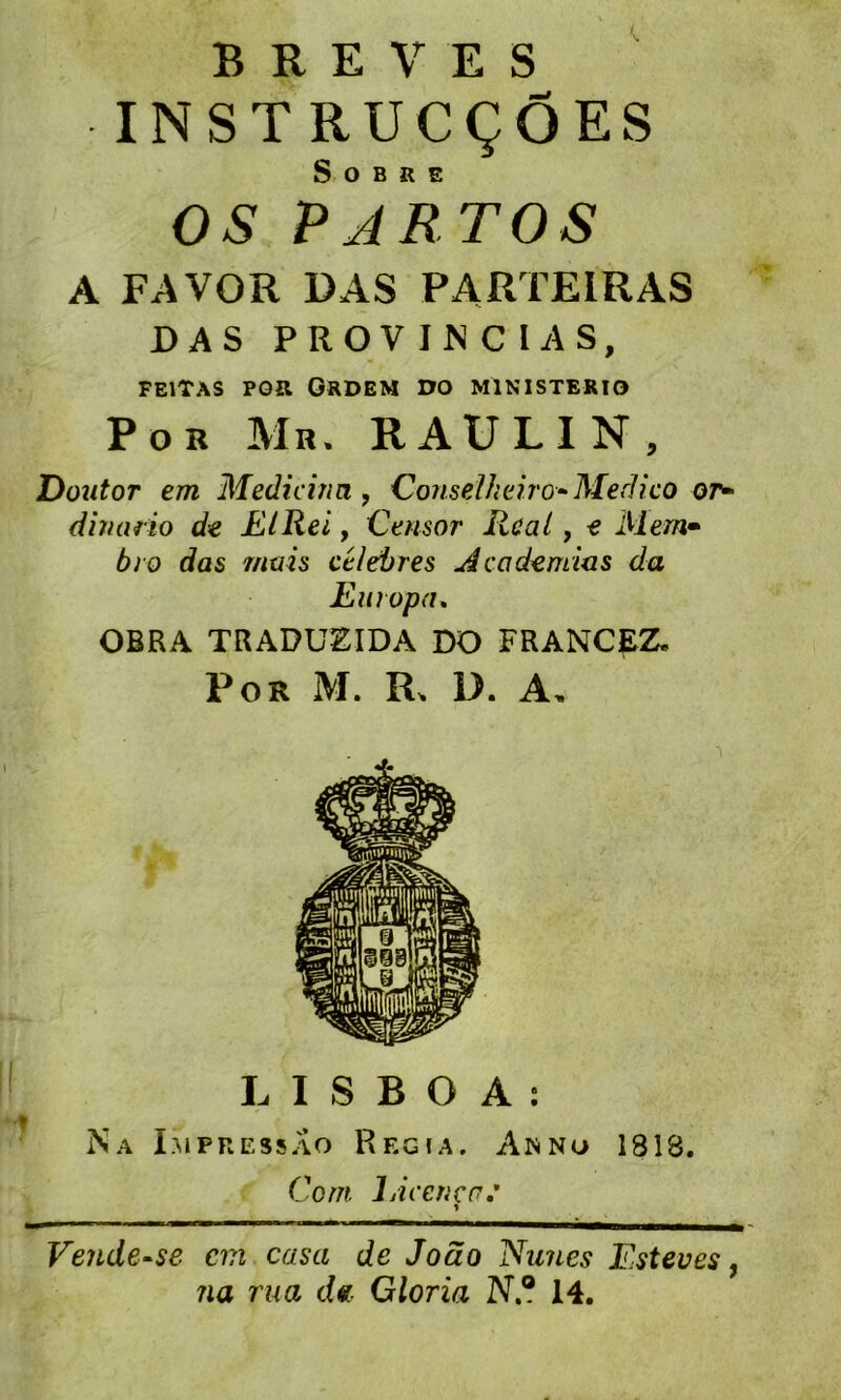 BREVES INST RUCÇÔES Sobre OS P A RT OS A FAVOR DAS PARTEIRAS DAS PROV IN C IAS, FE1TAS POR GRDEM DO M1NISTERIO P o b Mb. RAULIN, Dont or em Medicina , Conseïheiro* Med ico or- dinario de EIRei, Censor Rcat, e Mem• bro das mais célébrés Academias du Europa. OBRA TRADUEIDA DO FRANCpZ. P OR M. R, D. A, L I S B O A : Na Pi pressao Régi a. An no 1818. Coin Licence.' Vendeuse an casa de Joâo Nîmes Esteves, na rua d« Gloria N® 14.