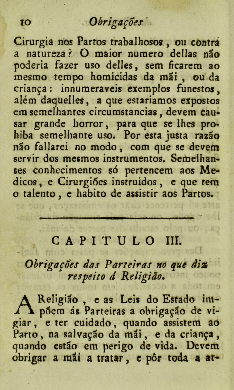 Cirurgia nos Partos trabalhosos , ou contra a natureza ? O maior numéro délias nâo poderia fazer uso déliés, sem frcarem ao mesmo tempo homicidas da mai , ou da criança : innumeraveis exemptas funestos, além daquelles, a que estariamos expostos erasemelhantes circumstancias, devera eau- sar grande liorror, para que se lhes pro- hiba semelhante uso. Por esta justa razâo nâo fallarei no modo, com que se devem servir dos mesmos instrumentes. Seraelhan- tes conhecimentos sô pertencem aos Me- dicos, e Cirurgioes instruidos, e que te-ra o talento, e habito de assistir aos Partos. C A P I T U L O III. Obrigaçoes das Par te ira s no que diz respeito d Religiâo• AReligiâo , e as Lei* do Estado ira- poera as Parteiras a obrigaçâo de vi- giar, e ter cuidado, quando assistera ao Parto, na salvaçâo da mai, e da criança , quando estâo era perigo de vida. Devem obrigar a mâi a tratar, e por toda a at*