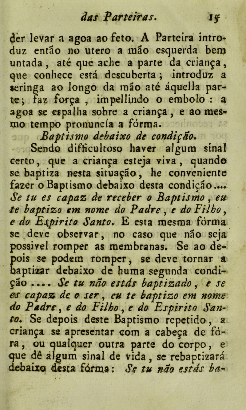 if dèr levar a agoa ao feto. A Parteira intro- duz entao no utero a mao esquerda ben? untada , até que ache a parte da criança, que conhece esta descuberta ; introduz a seringa ao Jongo da mao até âquella par- te; faz força , impelJindo o embolo : a agoa se espalha sobre a criança, e ao mes- tno tempo pronuncia a forma. Baptismo debaixo de condiçao. Sendo difficultoso haver algum sinal certo, que a criança esteja viva , quand© se baptiza nesta situaçâo, he conveniente fazer o Baptismo debaixo desta condiçao,... Se tu es capaz de receler o Baptismo , eu te baptizo em nome do Padre, e do Filho, e do Espirito Santo. E esta mesma forma se deve obscrvar, no caso que nao seja possivel romper as membranas. Se ao de- pois se podem romper, se deve tornar a baptizar debaixo de huma segunda condi- çâo .... Se tu nao estds baptizaào, e se es capaz de o ser, eu te baptizo em nome do Padre, e do Filho, e do Èspirito San- to. Se depois deste Baptismo repetido, a criança se apresentar com a cabeça de fo- ra , ou qualquer outra parte do corpo, e que dé algum sinal de vida, se rebaptizara debaixo desca fdrma : Se tu nao estds ba-