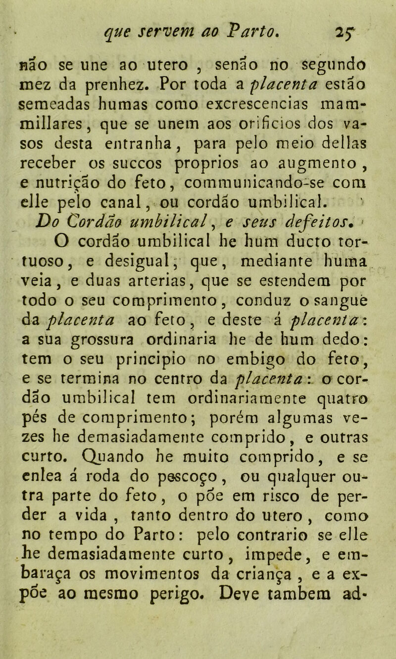 nâo se une ao utero , senao no segundo inez da prenhez. Por toda a placenta estâo seraeadas humas como excrescencias mam- millares, que se unein aos orificios dos va- sos desta entranha, para pelo meio délias receber os succos proprios ao augmento , e nutriçao do feto, communicando-se com elle pelo canal, ou cordâo umbilical. Do Cordâo umbilical, e sens defeitos• • O cordâo umbilical lie hum ducto tor- îuoso, e desigual, que, medianre huma veia, e duas arterias, que se estendem por todo o seu comprimento, conduz osanguè da placenta ao feto , e deste â placenta : a sua grossura ordinaria he de hum dedo: tem o seu principio no embigo do feto, e se termina no centro da placenta', o cor- dâo umbilical tem ordinariamente quatro pés de comprimento ; porém algumas ve- zes he demasiadamente comprido, e outras curto. Qiiando he muito comprido, e se cnlea â roda do pescoço, ou qualquer ou- tra parte do feto, o poe em risco de per- der a vida , tanto dentro do utero , como no tempo do Parto: pelo contrario se elle he demasiadamente curto, impede, e em- baraça os movimentos da criança , e a ex- poe ao raesmo perigo. Deve tambem ad-