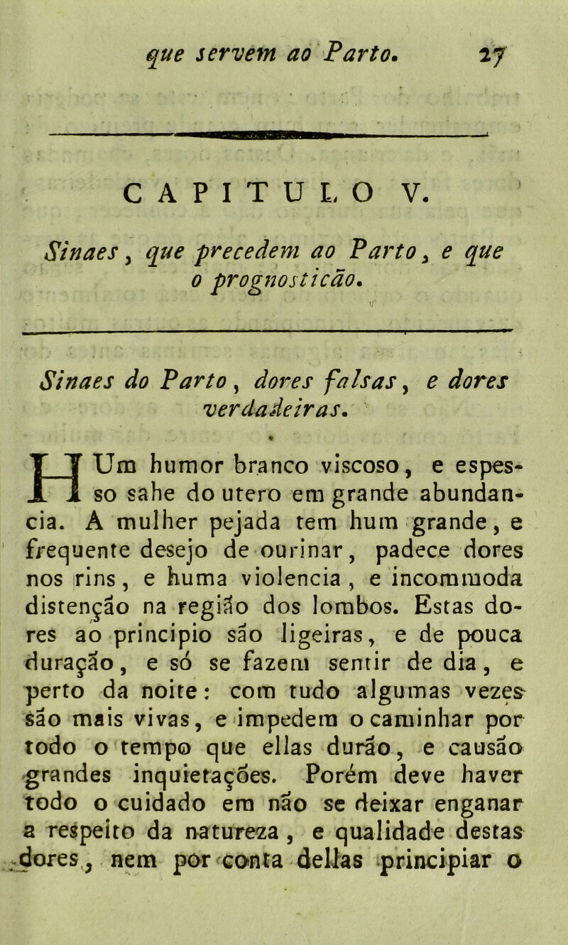 CAPITÜLO V. Sinaes, que precedent ao Parto , e que o prognosticâo. Sinaes do Parto , fa Isa s, £ */<?re.r ver dade iras. HUm humor branco viscoso, e espes- so sahe do utero em grande abundan- cia. A mulher pejada tem hum grande, e frequente desejo de ourinar, padece dores nos rins, e huma violencia , e incommoda distençâo na regiâo dos Iombos. Estas do- res ao principio sâo ligeiras, e de pouca duraçao, e so se fazem sentir de dia, e perto da noite : com tudo aigu mas vezes- sâo mais vivas, e impedera ocaminhar por todo o tempo que ellas durao, e causâo grandes inquietaçôes. Porém deve haver todo o cuidado era nâo se deixar enganar a respeito da natureza , e qualidade destas dores, nem por conta délias principiar o