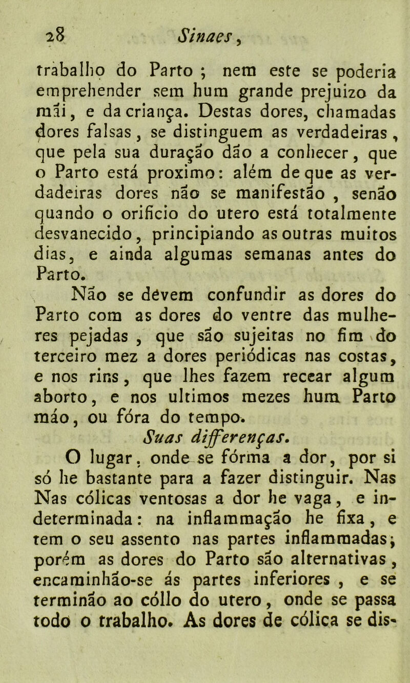 traballio do Parto ; nera este se poderia emprehender sem hum grande prejuizo da mai, e dacriança. Destas dores, chamadas dores falsas, se distinguem as verdadeiras , que pela sua duraçao dao a conliecer, que o Parto esta proximo: aléra de que as ver- dadeiras dores nao se manifestâo , senao quando o orificio do utero esta totalmente desvanecido, principiando as outras muitos dias, e ainda alguraas seraanas antes do Parto. Nâo se dôvem confundir as dores do Parto com as dores do ventre das raulhe- res pejadas , que sao sujeitas no fini do terceiro mez a dores periôdicas nas costas, e nos rins , que lhes fazem recear algum aborto, e nos ultiraos raezes hum Parto mao, ou fora do tempo. Suas dijferenças. O lugar. onde se forma a dor, por si so lie bastante para a fazer distinguir. Nas Nas côlicas ventosas a dor lie vaga, e in- determinada: na inflaramaçao he fixa, e tem o seu assento nas partes inflamraadas} porém as dores do Parto sâo alternativas, encaminhâo-se as partes inferiores , e se terminâo ao collo do utero, onde se passa todo o trabalho. As dores de côlica se dis-